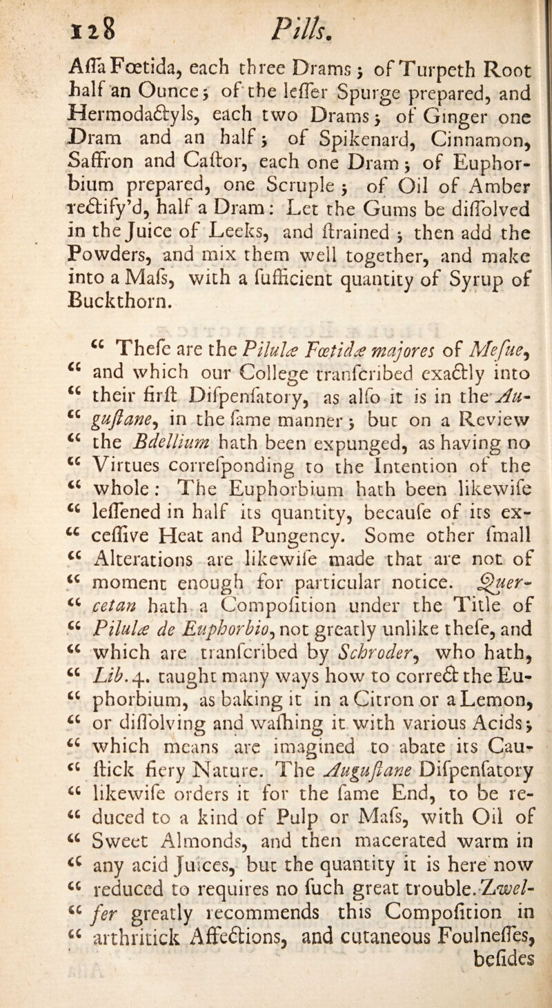 AfiaFoetida, each three Drams j of Turpeth Root half an Ounce} of the leffer Spurge prepared, and Hermoda&amp;yls, each two Drams} of Ginger one Dram and an half} of Spikenard, Cinnamon, Saffron and Caftor, each one Dram} of Euphor- bium prepared, one Scruple } of Oil of Amber xedlify’d, half a Dram: Let the Gums be difiolved in the Juice of Leeks, and (trained y then add the Powders, and mix them well together, and make into a Mafs, with a fufficient quantity of Syrup of Buckthorn. 44 Thefe are the Pilule Foetid£ majores of Mefue, Ci and which our College transcribed exactly into &lt;c their firft Difpenfatory, as alfo it is in the Au~ cc guftane, in the fame manner , but on a Review the Bdellium hath been expunged, as having no 44 Virtues correfponding to the Intention of the 44 whole: The Euphorbium hath been likewife 44 lefiened in half its quantity, becaufe of its ex- 44 ceffive Eleat and Pungency. Some other fmall 44 Alterations are likewife made that are not of 44 moment enough for particular notice. Quer- 44 cetan hath a Compofition under the Title of 44 Pilule de Euphorbio, not greatly unlike thefe, and 44 which are tranfcribed by Schroder, who hath, 44 Lib. 4. taught many ways how to correct the Eu- 44 phorbium, as baking it in a Citron or a Lemon, 44 or diflolving and wafhing it with various Acids*, 44 which means are imagined to abate its Cau- 44 Hick fiery Nature. The Augujiane Difpenfatory 44 likewife orders it for the fame End, to be re- 44 duced to a kind of Pulp or Mafs, with Oil of 44 Sweet Almonds, and then macerated warm in 44 any acid juices, but the quantity it is here now 44 reduced to requires no fuch great trouble. l/wel- 44 fer greatly recommends this Compofition in 44 arthritick Affedions, and cutaneous Foulnefies, befides