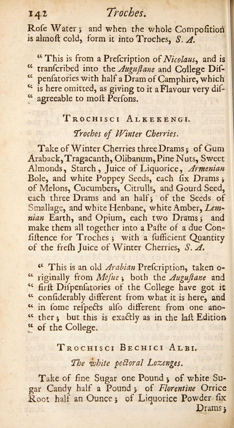 Rofe Waterj and when the whole Compofitioh is almoft cold, form it into Troches, S. A. “ This is from a Prefcription of Nicolaus, and is “ tranfcribed into the Augujlane and College Dif- cc penfatories with half a Dram of Camphire, which tc is here omitted, as giving to it a Flavour very dif- cc agreeable to moll Perfons. t ^ Trochisci Alkekengi. troches of Winter Cherries. Take of Winter Cherries three Drams $ of Gum Araback, Tragacanth, Olibanum, Pine Nuts, Sweet Almonds, Starch, Juice of Liquorice, Armenian Bole, and white Poppey Seeds, each fix Drams j of Melons, Cucumbers, Citrulls, and Gourd Seed, each three Drams and an half} of the Seeds of Smallage, and white Henbane, white Amber, Lem- nian Earth, and Opium, each two Drams; and make them all together into a Palle of a due Con¬ fidence for Troches} with a fufficient Quantity of the frelh Juice of Winter Cherries, S. A. cc This is an old Arabian Prefcription, taken o- “ riginally from Mefue both the Augujlane and firll Difpenfatories of the College have got it “ confiderably different from what it is here, and tc in fome relpedts alfo different from one ano- tc ther} but this is exadtly as in the laft Edition “ of the College. Trochisci Bechici Albi, The ‘white peSloral Lozenges. Take of fine Sugar one Pound } of white Su¬ gar Candy half a Pound 5 of Florentine Orrice Root half an Ounce 5 of Liquorice Powder fix Drams 3