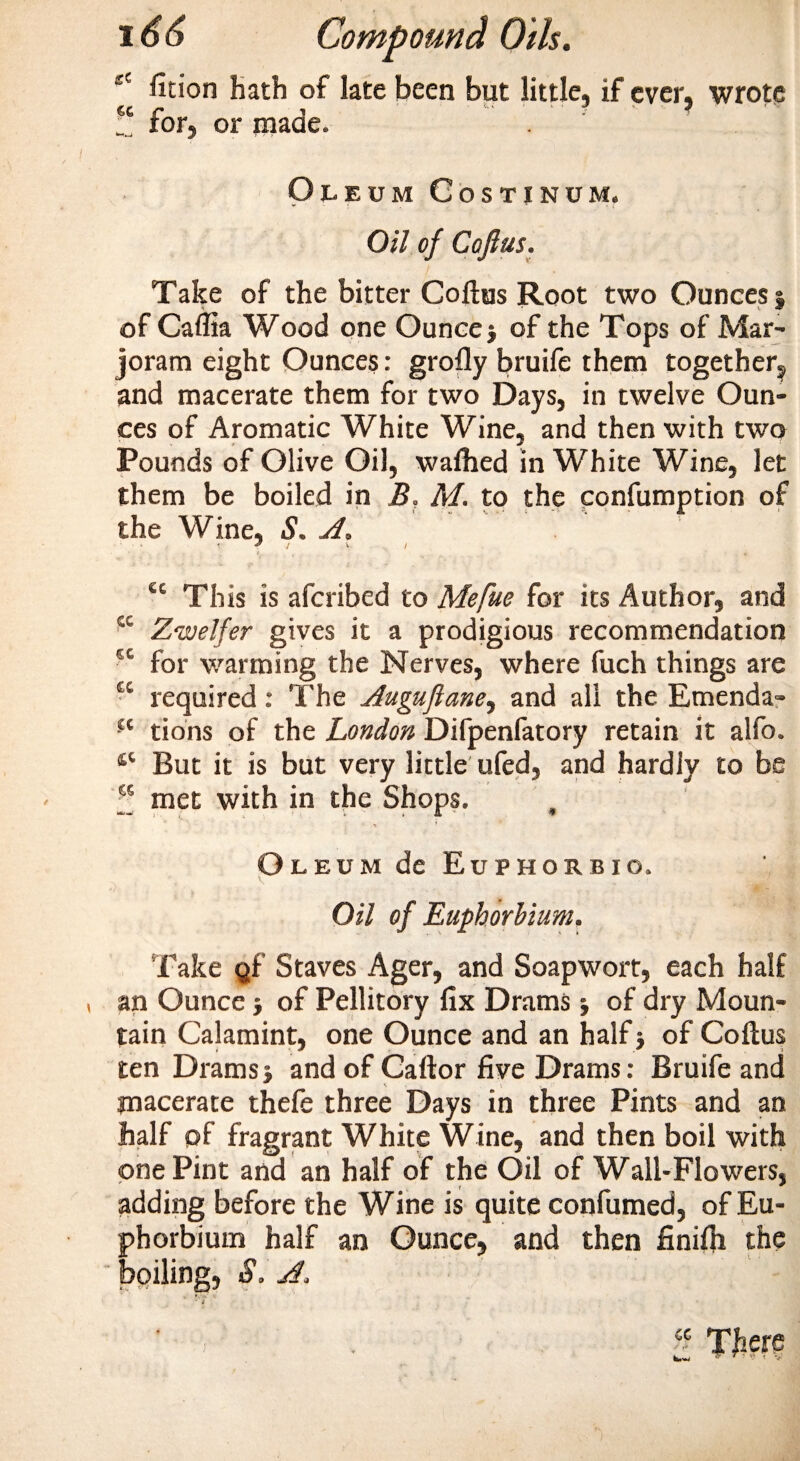 eC fition hath of late been but little, if ever, wrote for, or made. Oleum Gostinum. Oil of Coftus. Take of the bitter Coftus Root two Ounces % v of Caflia Wood one Ounce} of the Tops of Mar¬ joram eight Ounces: grofly bruife them together, and macerate them for two Days, in twelve Oun¬ ces of Aromatic White Wine, and then with two Pounds of Olive Oil, waflied in White Wine, let them be boiled in B, M. to the confumption of the Wine, S. A. &lt; * / \ / te This is afcribed to Mefue for its Author, and sc Zwelfer gives it a prodigious recommendation €C for warming the Nerves, where fuch things are u required: The Auguftane, and all the Emenda- -£c tions of the London Difpenfatory retain it alfo. But it is but very little ufed, and hardiy to be w met with in the Shops. •* ’ Oleum de Euphorbio. Oil of Euphorbium. Take gf Staves Ager, and Soapwort, each half an Ounce} of Pellitory fix Drams} of dry Moun¬ tain Calamint, one Ounce and an half} of Coftus ten Drams} and of Caftor five Drams: Bruife and macerate thefe three Days in three Pints and an half of fragrant White Wine, and then boil with one Pint and an half of the Oil of Wall-Flowers, adding before the Wine is quite confumed, of Eu¬ phorbium half an Ounce, and then finiih the boiling, S. A.