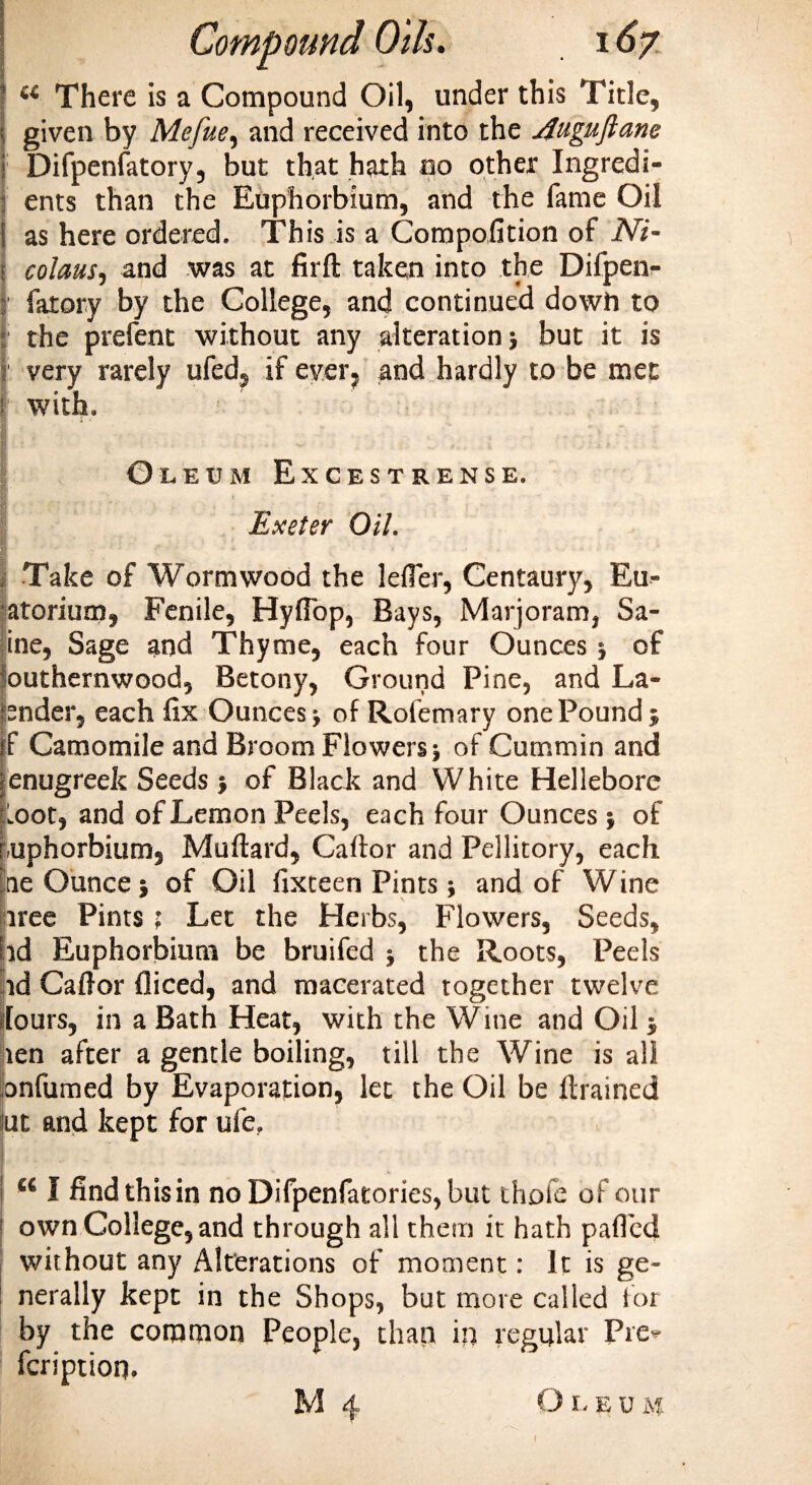 i( There is a Compound Oil, under this Title, given by Mefue, and received into the jfuguftane Difpenfatory, but that hath no other Ingredi¬ ents than the Euphorbium, and the fame Oil ( as here ordered. This is a Compofition of Ni- j colaus, and was at firft taken into the Difpen- Ifarory by the College, and continued down to : the prefent without any alteration; but it is ; very rarely ufed, if ever? and hardly to be met t with. i • Oleum Excestrense. Exeter Oil. Take of Wormwood the lefier, Centaury, Eu- atorium, Fenile, Hyflbp, Bays, Marjoram, Sa- ine, Sage and Thyme, each four Ounces ; of outhernwood, Betony, Ground Pine, and La¬ under, each fix Ounces; of Rofemary one Pound ; f Camomile and Broom Flowers; of Cummin and enugreek Seeds ; of Black and White Hellebore Loot, and of Lemon Peels, each four Ounces ; of uphorbium, Muftard, Caftor and Pellitory, each he Ounce; of Oil fixteen Pints; and of Wine tree Pints ; Let the Herbs, Flowers, Seeds, id Euphorbium be bruifed ; the Roots, Peels .id Caftor fliced, and macerated together twelve lours, in a Bath Heat, with the Wine and Oil ; len after a gentle boiling, till the Wine is all onfumed by Evaporation, let the Oil be ftrained nut and kept for ufe. ** I find this in no Difpenfatories, but thofe of our [ own College, and through all them it hath parted without any Alterations of moment: It is ge¬ nerally kept in the Shops, but more called for by the common People, than in regular Pie*- feriptioq. M 4 Oleum V I