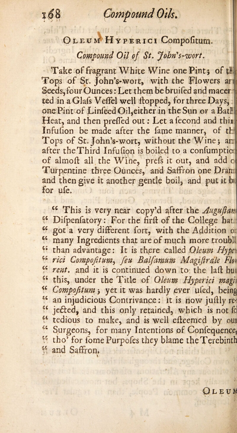 Oleum Hyperici Compofitum Compound Oil of St. John's-ivort. Take of fragrant White Wine one Pint j of t! Tops of St. John’s-wort, with the Flowers ar Seeds, four Ounces: Let them be bruifed and macer ted in a Glafs Veffel well flopped, for three Days, one Pint of Linfeed Oil,either in the Sun or a Bat! Heat, and then preffed out: Let afecond and this Infulion be made after the fame manner, of tk Tops of St. John’s-wort, without the Wine; art after the Third Infufion is boiled to a confumptio of almoft all the Wine, prefs it out, and add c Turpentine three Ounces, and Saffron one Dran: and then give it another gentle boil, and put it b for ufe. t£ This is very near copy’d after the Auguftan a Difpenfatory: For the firft of the College hat. “ got a very different fort, with the Addition o: “ many Ingredients that are of much more troubll 4: than advantage: It is th,ere called Oleum Hype: “ rici Compofitum, feu Balfamum Magiftrdle Flo, “ rent, and it is continued down to the la ft but “ this, under the Title of Oleum Hyperici magn &lt;c Compofitum ■, yet it was hardly ever ufed, being sc an injudicious Contrivance: it is now juftly re-: 44 je&amp;ed, and this only retained, which is not fc “ tedious to make, and is well efteemed by out a Surgeons, for many Intentions of Confequenees 45 tho’ for fomePurpofes they blame the Terebinth 55 and Saffron.