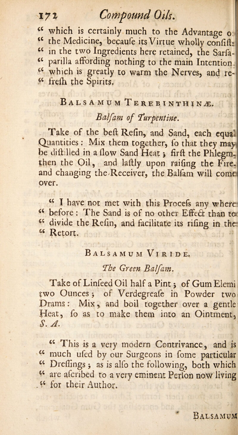 &lt;c which is certainly much to the Advantage o “ the Medicine, becaufe its Virtue wholly confift: “ in the two Ingredients here retained, the Sarfa- “ parilla affording nothing to the main Intention ci which is greatly to watm the Nerves, and re- frefh the Spirits. Balsamum Terebinthinje. Balfam of ‘turpentine. Take of the beft Refin, and Sand, each equail Quantities: Mix them together, fo that they may be dift;lied in a flow Sand Heat &gt; firft the Phlegm, then the Oil, and laftly upon railing the Fire, and changing the Receiver, the Balfam will come over. “ I have not met with this Procefs any where 44 before : The Sand is of no other Effedt than to a divide the Refin, and facilitate its riling in the M Retort. Balsamum V i r i d e. The Green Balfam. Take of Linfeed Oil half a Pint j of Gum Elemi two Ounces ■, of Verdegreafe in Powder two Drams: Mix, and boil together over a gentle Heat, fo as to make them into an Ointment, S. A, a This is a very modern Contrivance, and is 44 much ufed by our Surgeons in fome particular u Dreflings as is alfo the following, both which *4 are aferibed to a very eminent Perlon now living . ^ for their Author, Balsamum &lt;