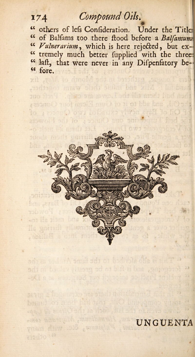 “ others of lefs Confideration. Under the Title “ of Balfams too there flood before a Balfamum “ Fulnerarium, which is here rejedted, but ex tremely much better fupplied with the three kft, that were never in any Difpenfatory be fore. tc UNGUENTA