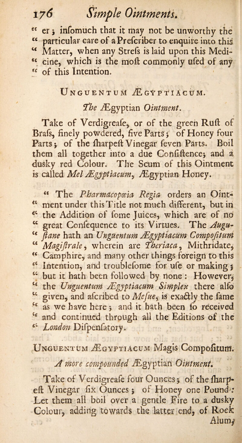 f u er | infomuch that it may not be unworthy the *c particular care of aPrefcriber to enquire into this “ Matter, when any Strefs is laid upon this Medi- *c cine, which is the moil: commonly ufed of any u of this Intention. r.&lt; - Unguentum jEgyptiacum. the -'Egyptian Ointment. Take of Verdigreafe, or of the green Ruff of Brafs, finely powdered, five Parts &gt; of Honey four Parts} of the fharpeft Vinegar feven Parts. Boil them all together into a due Confiftence} and a dusky red Colour. The Scum of this Ointment is called Mel JEgyptiacum, ./Egyptian Honey. “ The Pharmacopoeia Regia orders an Oint- “ ment under this Title not much different, but in the Addition of fome Juices, which are of no u great Confequence to its Virtues. The Augu- “ ftane hath an Unguentum JEgyptiacum Compofttuni “ Magi ft rale, wherein are theriaca, Mithridate, “ Camphire, and many other things foreign to this sC Intention, and troublefome for ufe or making } “ but it hath been followed by none : However, “ the Unguentum JEgyptiacum Simplex there alfo u given, and afcribed to Mefue, is exa&amp;ly the fame 'H as we have here} and it hath been fo received H and continued through all the Editions of the s’* London Difpenfatory. * • * * *'•: .* f • ¥ # ' ‘ I V '^ * Unguentum AEgyptiacum Magis Compofitum. A more compounded ./Egyptian Ointment. Take of Verdigreafe four Ounces} of the fiiarp- eft Vinegar fix Ounces } of Honey one Pound : Let them all boil over a gentle Fire to a dusky Colour, adding towards the latter end, of Rock Alum/