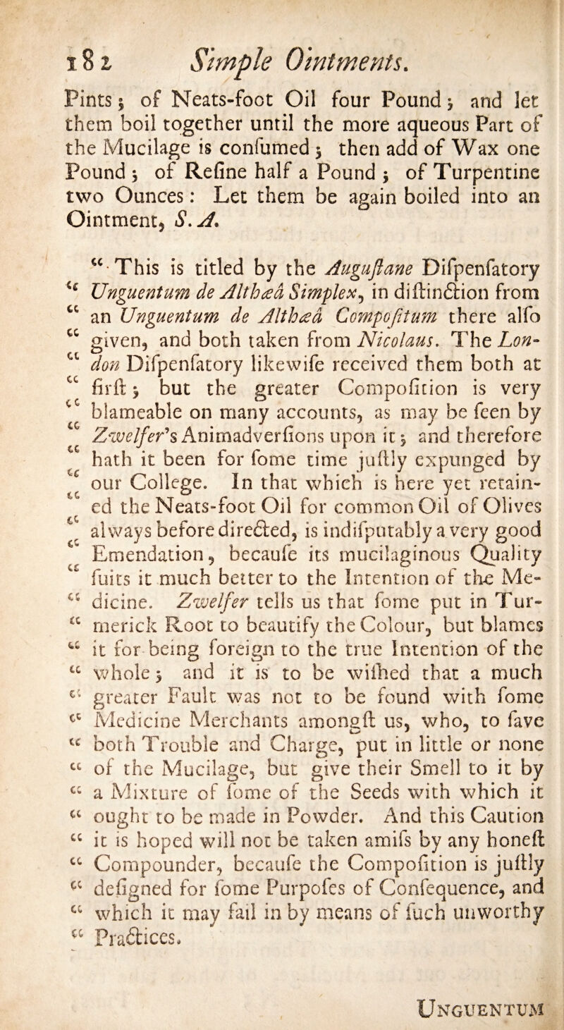 Pints j of Neats-foot Oil four Pound; and let them boil together until the more aqueous Part of the Mucilage is confirmed j then add of Wax one Pound j of Refine half a Pound } of Turpentine two Ounces: Let them be again boiled into an Ointment, S.A. “ This is titled by the Auguflane Difpenfatory le Unguentum cle Althea Simplex, in diftindtion from “ an Unguentum de Althad Cernpofitum there alfo “ given, and both taken from Nicolaus. The Lon- “ don Difpenfatory likewife received them both at firft ■, but the greater Compofition is very blameable on many accounts, as may be feen by Zwelfer’s Animadverfions upon it j and therefore hath it been for fome time juflly expunged by our College. In that which is here yet retain¬ ed the Neats-foot Oil for common Oil of Olives r always before diredfced, is indifputably a very good Emendation, becaufe its mucilaginous Quality fuits it much better to the Intention of the Me- “ dicine. Zwelfer tells us that fome put in Tur- “ rnerick Root to beautify the Colour, but blames “ it for being foreign to the true Intention of the “ whole &gt; and it is to be wiihed that a much t; greater Fault was not to be found with fome tc Medicine Merchants amongft us, who, to fave u both Trouble and Charge, put in little or none “ of the Mucilage, but give their Smell to it by “ a Mixture of fome of the Seeds with which it Ci ought to be made in Powder. And this Caution “ it is hoped will not be taken amifs by any honed “ Compounder, becaufe the Compofition is juftly defigned for fome Purpofes of Confequence, and “ which it may fail in by means of fuch unworthy “ Pradlices.