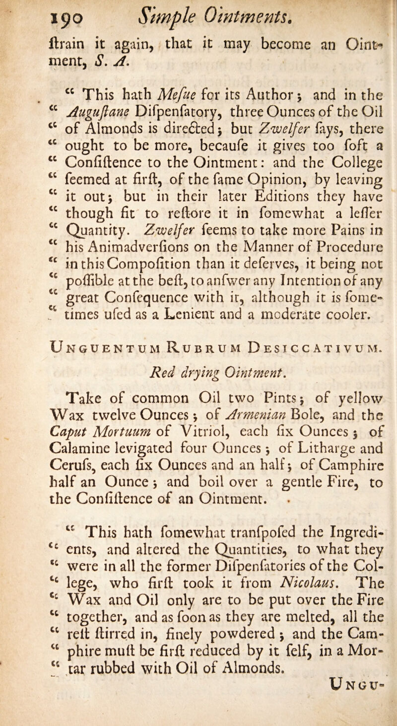 drain it again, that it may become an Oint» ment, S. A. “ This hath Mefue for its Author $ and in the “ Augujlane Difpenfatory, three Ounces of the Oil tc of Almonds is directed j but Zwelfer fays, there tc ought to be more, becaufe it gives too foft a tc Confidence to the Ointment: and the College “ feemed at fird, of the fame Opinion, by leaving “ it out* but in their later Editions they have “ though fit to re (lore it in fomewhat a lefler cc Quantity. Zwelfer feems to take more Pains in tc his Animadverfions on the Manner of Procedure u in thisCompofition than it deferves, it being not “ poffible at the bed, toanfwerany Intention of any &lt;c great Confequence with it, although it is fome- w times ufed as a Lenient and a moderate cooler. Unguentum Rubrum Desiccativum. Red drying Ointment. Take of common Oil two Pints ■, of yellow Wax twelve Ounces j of Armenian Bole, and the Caput Mortuum of Vitriol, each fix Ounces 5 of Calamine levigated four Ounces of Litharge and Cerufs, each fix Ounces and an half j of Camphire half an Ounce ; and boil over a gentle Fire, to the Confidence of an Ointment. u This hath fomewhat tranfpofed the Ingredi- &lt;c ents, and altered the Quantities, to what they &lt;c were in all the former Difpenfatories of the Col- ‘‘ lege, who fird took it from Nicolaus. The Wax and Oil only are to be put over the Fire “ together, and as foon as they are melted, all the tc red dined in, finely powdered j and the Cara- &lt;c phire mult be fird reduced by it felf, in a Mor- “ tar rubbed with Oil of Almonds. Ungu-