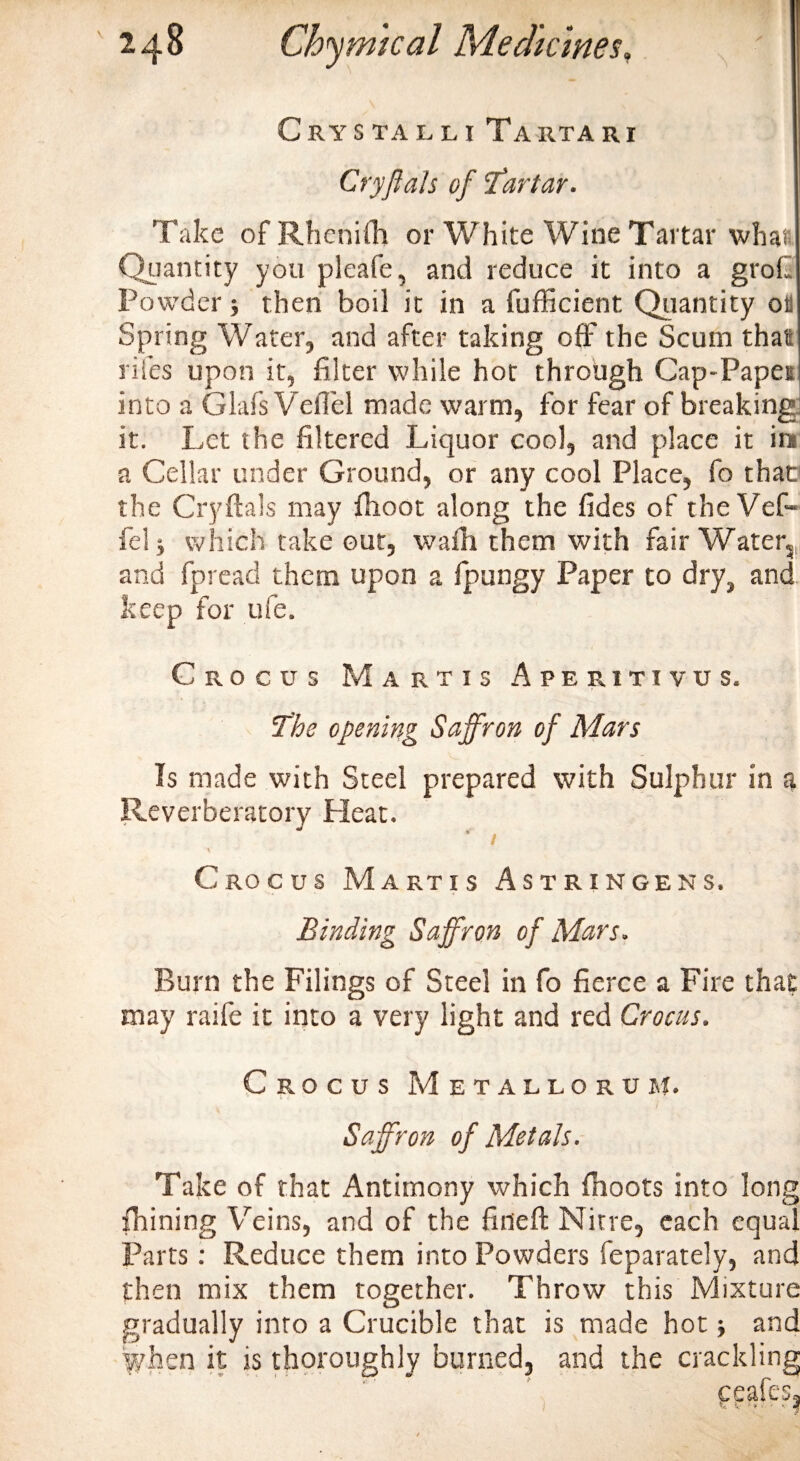 Cry stall i Tarta rr Cry ft ah of ’tartar. Take of RhenUTi or White Wine Tartar whai Quantity you pleafe, and reduce it into a grok Powder•, then boil it in a fufficient Quantity oil Spring Water, and after taking off the Scum that riles upon it, filter while hot through Cap-Papei into a Glafs VeiTel made warm, for fear of breaking it. Let the filtered Liquor cool, and place it ins a Cellar under Ground, or any cool Place, fo that1 the Cryftals may fhoot along the fides of theVef* fel j which take out, wafir them with fair Water, and fpread them upon a Ipungy Paper to dry, and keep for ufe. Crocus M artis Aperxtivus. the opening Saffron of Mars Is made with Steel prepared with Sulphur in a Reverberatory Pleat. V ■ . Crocus Martis Astringens. Binding Saffron of Mars. Burn the Filings of Steel in fo fierce a Fire that may raife it into a very light and red Crocus. Crocus Metallorum. Saffron of Metals. Take of that Antimony which fhoots into long fhining Veins, and of the fined: Nitre, each equal Parts: Reduce them into Powders Separately, and then mix them together. Throw this Mixture gradually inro a Crucible that is made hot; and when it is thoroughly burned, and the crackling ccafts.