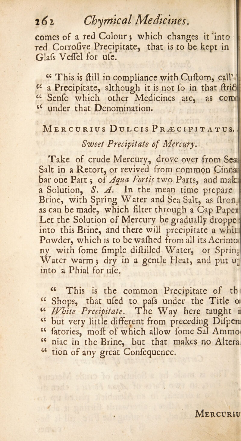 comes of a red Colour &gt; which changes it into red Corrofive Precipitate, that is to be kept in Glafs Veflel for ufe. 44 This is {fill in compliance with Cuftom, call’*' 44 a Precipitate, although it is not fo in that ftri£ 44 Senfe which other Medicines are, as com 44 under that Denomination. Mercurius Dulcis Pr^cipitatus. Sweet Precipitate of Mercury. Take of crude Mercury, drove over from Sea Salt in a Retort, or revived from common Cinna bar one Part •, of Ayaa Fort is two Parts, and male a Solution, S. A. In the mean time prepare Brine, with Spring Water and Sea Salt, as ftron as can be made, which filter through a Cap Paper Let the Solution of Mercury be gradually dropper into this Brine, and there will precipitate a whit; Powder, which is to be wafhed from all its Acrimo ny with fome fimple diftilled Water, or Spring Water warm j dry in a gentle Heat, and put ur into a Phial for ufe. “ This is the common Precipitate of th 44 Shops, that ufed to pafs under the Title a “ White Precipitate. The Way here taught i 44 but very little different from preceding Difpent 44 fatories, moft of which allow fome Sal Ammo* 44 niac in the Brine, but that makes no Altera 44 tion of any great Confequence. \ Mercuriu