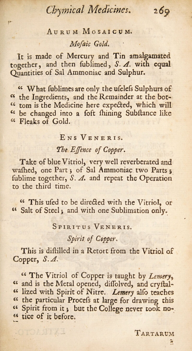 Aurum Mosaicum. Mofaic Gold. It is made of Mercury and Tin amalgamated together, and then fublimed, S. A. with equal Quantities of Sal Ammoniac and Sulphur. u What fublimes are only the ufelefs Sulphurs of c‘ the Ingredients, and the Remainder at the bot- u tom is the Medicine here expected, which will &lt;c be changed into a foft fhining Subllance like a Fleaks of Gold. E n s Veneris. The EJfence of Copper. Take of blue Vitriol, very well reverberated and walked, one Part; of Sal Ammoniac two Parts 5 fublime together, S. A. and repeat the Operation to the third time. &lt;s This ufed to be diredled with the Vitriol, or “ Salt of Steel j and with one Sublimation only. Spiritus Veneris. Spirit of Copper, This is diftilled in a Retort from the Vitriol of Copper, 8. A, ct The Vitriol of Copper is taught by Lemery^ “ and is the Metal opened, difiolved, and cryftal- “ lized with Spirit of Nitre. Lemery alfo teaches “ the particular Procefs at large for drawing this “ Spirit from it j but the College never took no-* tice of it before. Tartarum