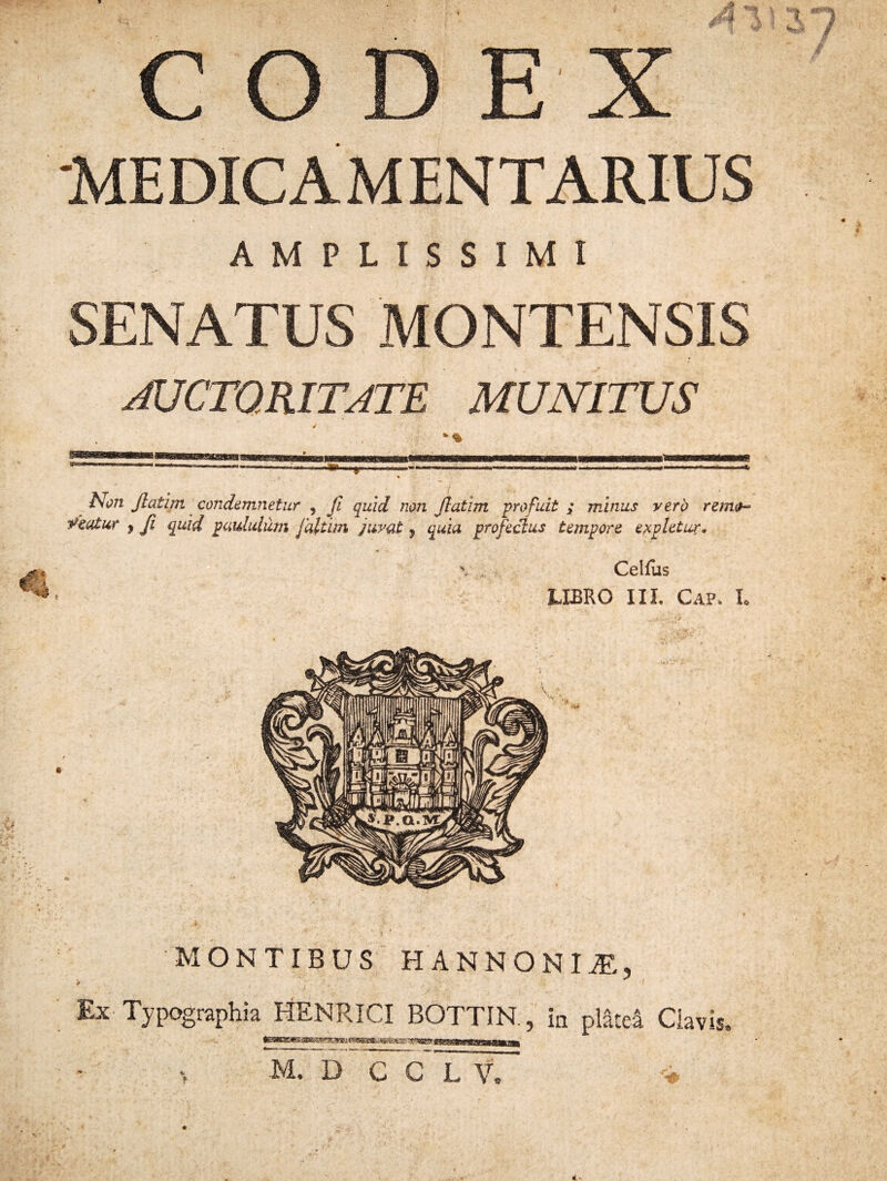 CODEX MEDICAMENTARIUS AMPLISSIMI SENATUS MONTENSIS AUCTORITATE MUNITUS Non Jlatirn condemnetur , jl tfeatur , fi qmd paululum faltim quid non flatim profuit ; minus vero remo- juvat 7 quia profectus tempore expletur. Celfus LIBRO III. Gap. I. MONTIBUS HANNO NI jE, , . . I Ex Typographia HENRICI BOTTIN , in platea Clavis. -yxBHrwwn