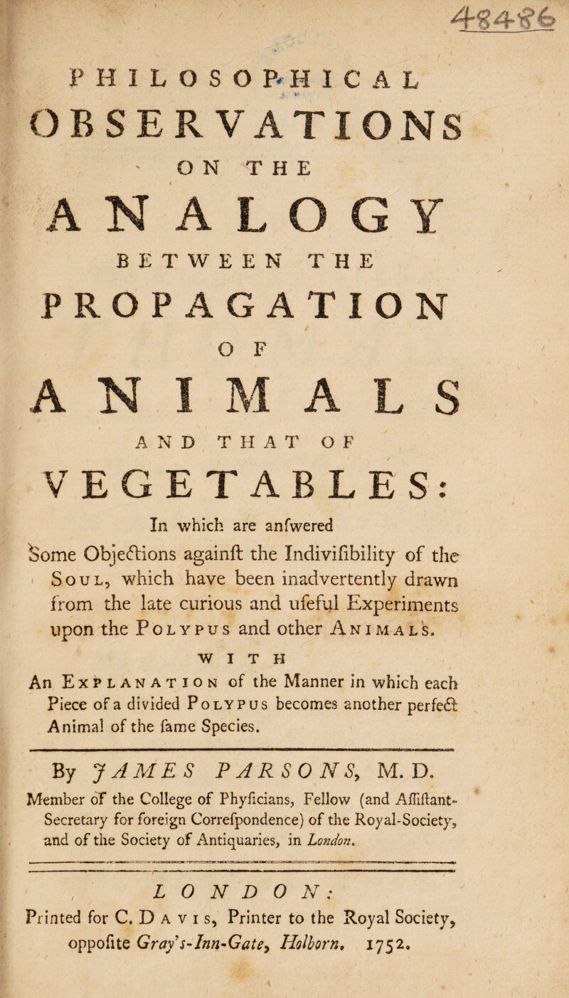 J PHILOSOPHICAL OBSERVATIONS ON THE ANALOGY BETWEE N T H E PROPAGATION O F AN I M A L S AN D T H AT OF VEGETABLES: In which are anfwered ^ome Objections againfl the Indivifibility of the Soul, which have been inadvertently drawn from the late curious and ufeful Experiments upon the Polypus and other Animals. with An Explanation of the Manner in which each Piece of a divided Polypus becomes another perfect Animal of the fame Species. By JAMES PARSONS, M. D. Member of the College of Phyficians, Fellow (and Affiftant*- Secretary for foreign Correfpondence) of the Royal-Society, and of the Society of Antiquaries, in London. t \ LONDON: Printed for C. D a v i s. Printer to the Royal Society, oppofite Gray'^Inn-Gate, Holborn, 1752.