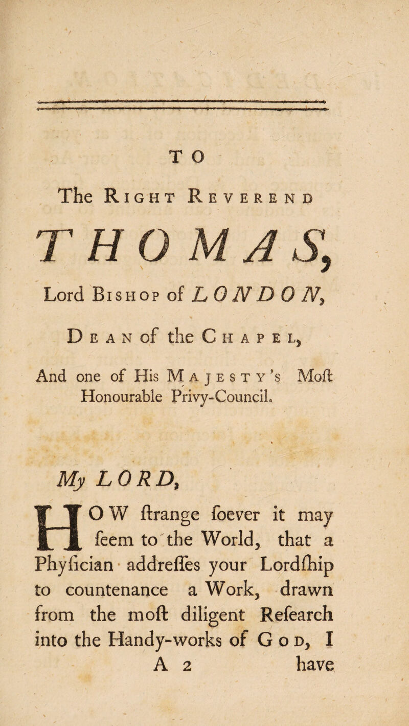 —1 . II -I'— -M... ' .-.■■■^..^.,..,.1 ^ ‘ ' T O The Right Reverend Lord Bishop of L 0 N D 0 N3 D e a n of the Chapel, And one of His Majesty's Moft Honourable Privy-Council. My LORD, HOW ftrange fbever it may feem to the World, that a Phyfician addrefles your Lordfhip to countenance a Work, drawn from the moft diligent Refearch into the Handy-works of God, I A 2 have