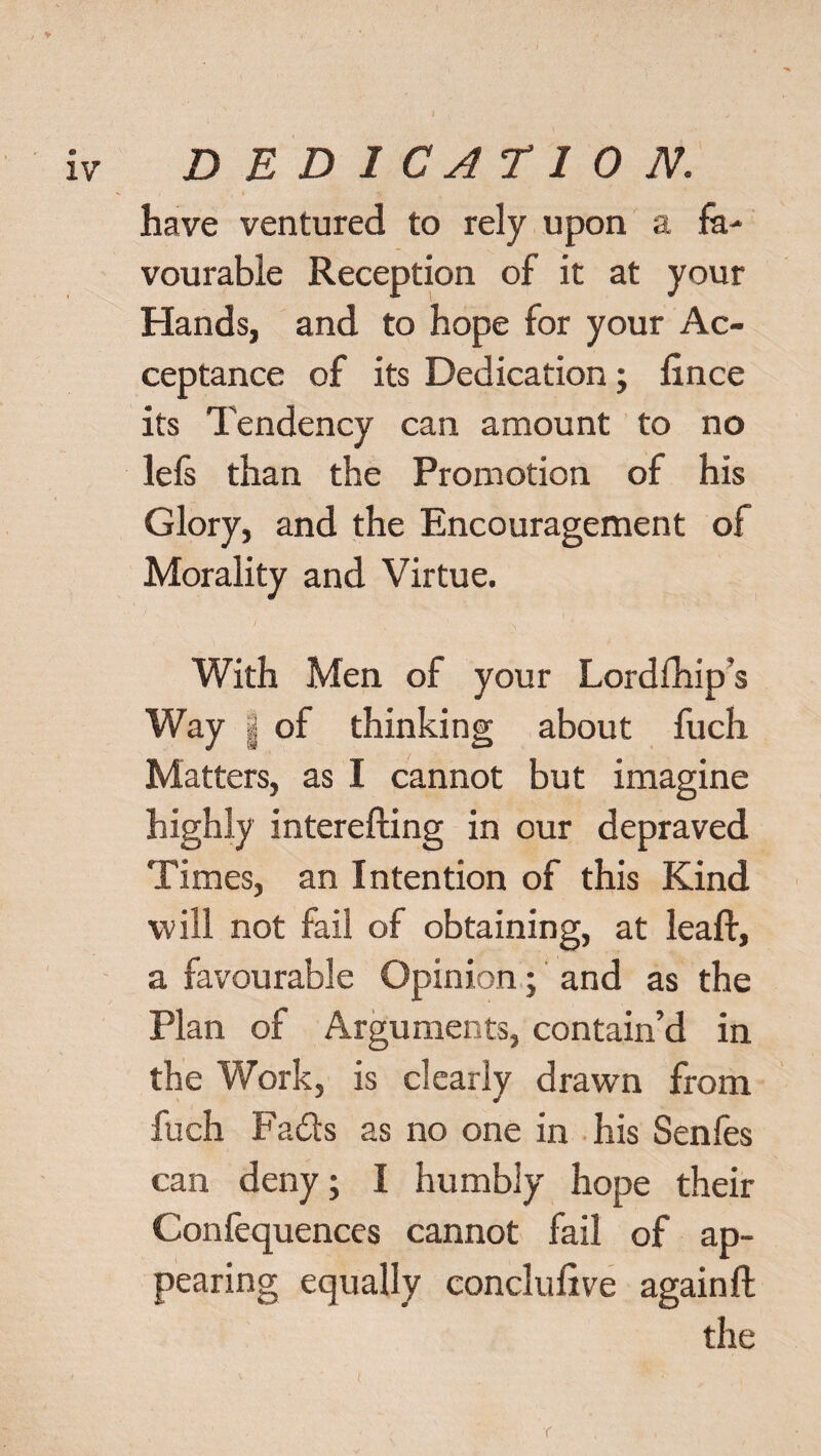 have ventured to rely upon a fa¬ vourable Reception of it at your Hands, and to hope for your Ac¬ ceptance of its Dedication; fince its Tendency can amount to no lefs than the Promotion of his Glory, and the Encouragement of Morality and Virtue. With Men of your Lordfhip’s Way | of thinking about fuch Matters, as I cannot but imagine highly interefting in our depraved Times, an Intention of this Kind will not fail of obtaining, at leaf!, a favourable Opinion; and as the Plan of Arguments, contain’d in the Work, is clearly drawn from fuch Fads as no one in his Senfes can deny; I humbly hope their Confequences cannot fail of ap¬ pearing equally conclulive again ft the