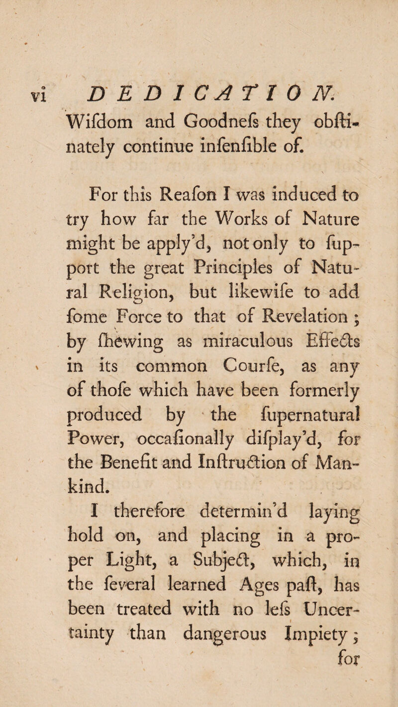 Wifdom and Goodnefi they obfti- nately continue infenfible of. For this Reafon I was induced to try how far the Works of Nature might be apply’d, not only to fup- port the great Principles of Natu¬ ral Religion, but likewife to add fome Force to that of Revelation • 'v ' o ^ by (hewing as miraculous Efiedts in its common Courfe, as any of thofe which have been formerly produced by the fupernatura! Power, occafionally difplay’d, for the Benefit and Inftrudtion of Man¬ kind. I therefore determin’d laying hold on, and placing in a pro¬ per Light, a Subjedf, which, in the feveral learned Ages paft, has been treated with no lefi Uncer- I tainty than dangerous Impiety; for