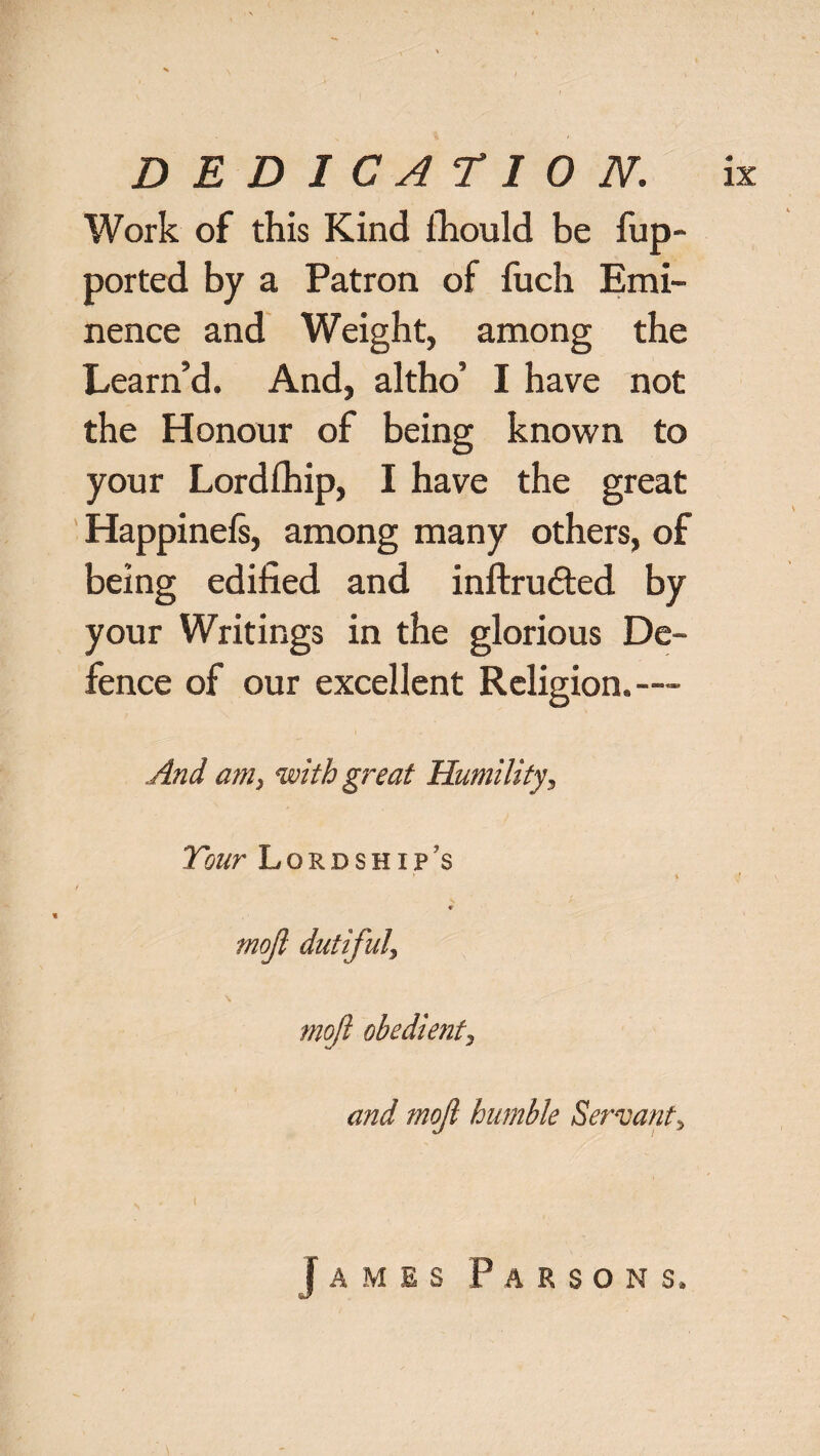 Work of this Kind ihould be fup- ported by a Patron of fuch Emi¬ nence and Weight, among the Learn’d. And, altho’ I have not the Honour of being known to your Lordfhip, I have the great Happinefs, among many others, of being edified and inftrufted by your Writings in the glorious De¬ fence of our excellent Religion.— And am, with great Humility, Your Lordship's * \ * mojl dutiful\ mojl obedient^ and mojl humble Servant^ James Parsons.