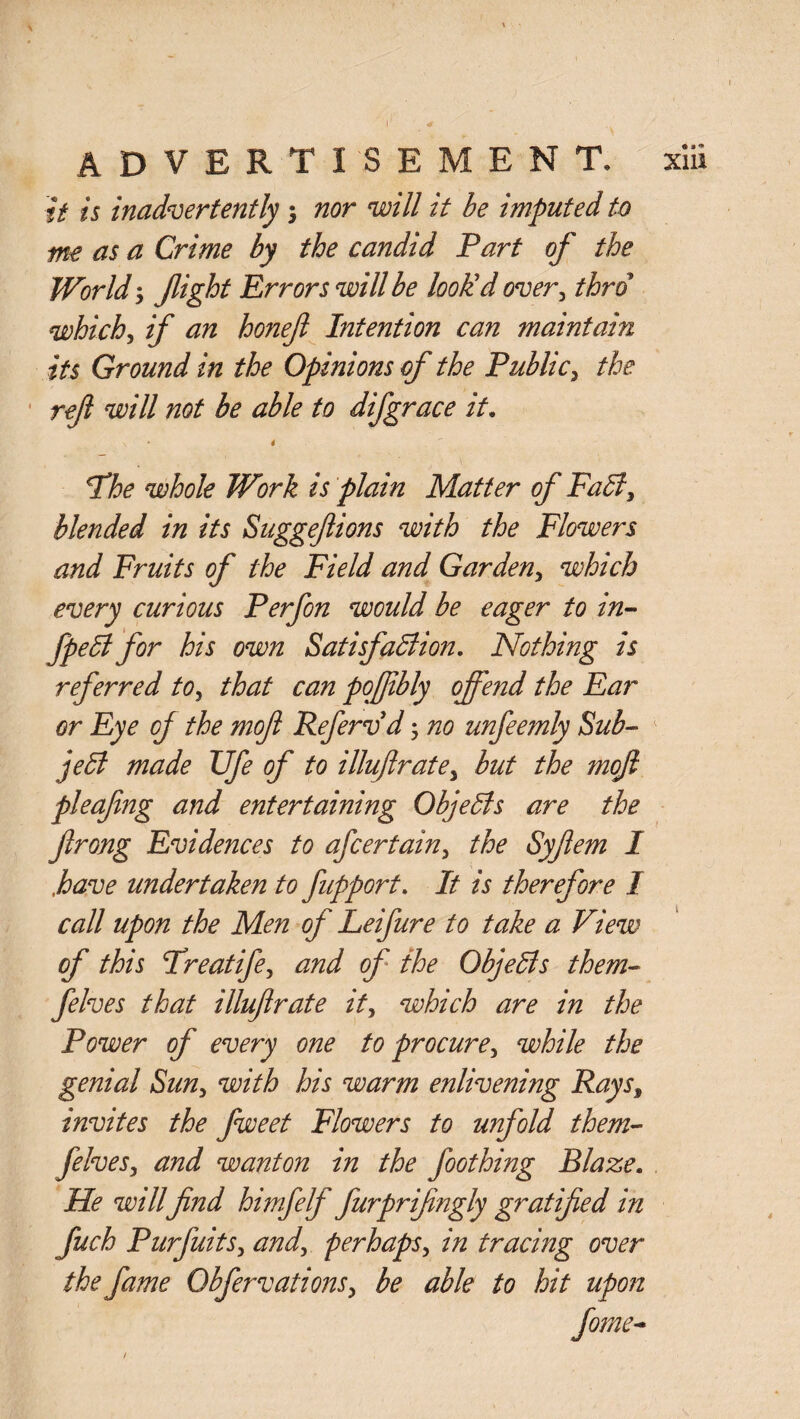 it is inadvertently nor will it be imputed to nt€ as a Crime by the candid Part of the World fight Errors will be look'd over, thro which, if an honefl Intention can maintain its Ground in the Opinions of the Public, the ref will not be able to difgrace it. \ * 4 The whole Work is plain Matter of FaCl, blended in its Suggeftions with the Flowers and Fruits of the Field and Garden, which every curious P erf on would be eager to in- fpeCl for his own Satisfaction. Nothing is referred to, that can pofiibly offend the Ear or Eye of the mof Refervd; no unfeemly Sub- jeffi made TJfe of to illufirate, but the mof pleafng and entertaining ObjeCls are the frong Evidences to afcertain, the Syfem I ,have undertaken to fupport. It is therefore I call upon the Men of Leifure to take a View of this Freatife, and of the ObjeCls them- felves that illufirate it, which are in the Power of every one to procure, while the genial Sun, with his warm enlivening Rays, invites the fweet Flowers to unfold them- felves, and wanton in the foothing Blaze. He will find himfelf furprifngly gratified in fuch Purfuits, and, perhaps, in tracing over the fame Obfervations, be able to hit upon /