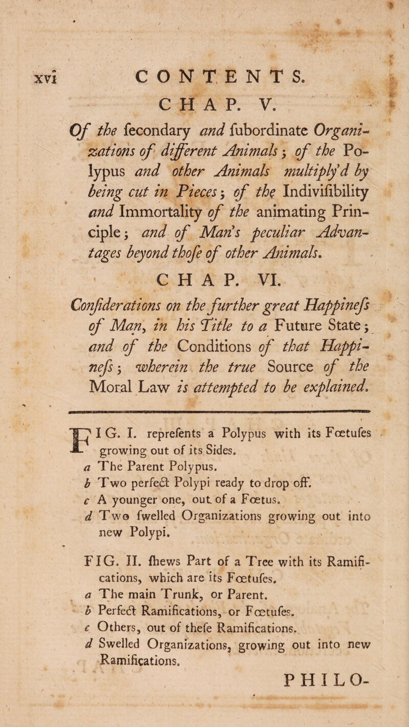 C H A P. V. Of the fecondary and fubordinatc Organic zations of different Animals ; of the Po¬ lypus and other Animals multiply d by being cut in Pieces; of the Indivifibility and Immortality of the animating Prin¬ ciple; and of Mans peculiar Advan¬ tages beyond thofe of other Animals. CHAP. VI. Confiderations on the further great Happinefs of Man, in his Title to a Future State; and of the Conditions of that Happi¬ nefs ; wherein the true Source of the Moral Law is attempted to be explained. FI G. I. reprefents a Polypus with its Fcetufes growing out of its Sides. a The Parent Polypus. b Two perfect Polypi ready to drop off. c A younger one, out. of a Foetus. d Two fwelled Organizations growing out into new Polypi. FIG. II. fhews Part of a Tree with its Ramifi¬ cations, which are its Fcetufes. a The main Trunk, or Parent. b Perfect Ramifications, or Fcetufes. c Others, out of thefe Ramifications. d Swelled Organizations,* growing out into new Ramifications. PHILO-