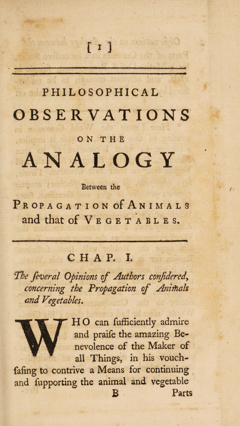 --- .. .... ’ J 1 * . 111 —' I PHILOSOPHICAL OBSERVATIONS O N T H E ANALOGY . . , . - -. ‘ 1 • Between tlie Propagation of Animals and that of Vegetables. CHAP. I. The feveral Opinions of Authors confidered, concerning the Propagation of Anirhah and Vegetables. WHO can fufficiently admire and praife the amazing Be¬ nevolence of the Maker of all Things, in his vouch- fafing to contrive a Means for continuing and fupporting the animal and vegetable B Parts