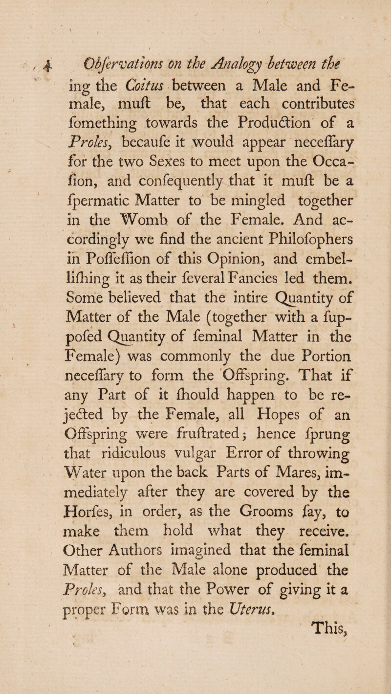 ing the Coitus between a Male and Fe¬ male, muft be, that each contributes fomething towards the Production of a Proles, becaufe it would appear neceffary for the two Sexes to meet upon the Occa- fion, and confequently that it muft be a Ipermatic Matter to be mingled together in the Womb of the Female. And ac¬ cordingly we find the ancient Philofophers in Poffeffion of this Opinion, and embel- lifhing it as their feveral Fancies led them. Some believed that the intire Quantity of Matter of the Male (together with a fup- pofed Quantity of feminal Matter in the Female) was commonly the due Portion neceffary to form the Offspring. That if any Part of it fhould happen to be re¬ jected by the Female, all Hopes of an Offspring were fruftrated; hence fprung that ridiculous vulgar Error of throwing Water upon the back Parts of Mares, im¬ mediately after they are covered by the Horfes, in order, as the Grooms fay, to make them hold what they receive. Other Authors imagined that the feminal Matter of the Male alone produced the Proles, and that the Power of giving it a proper Form was in the Uterus. This