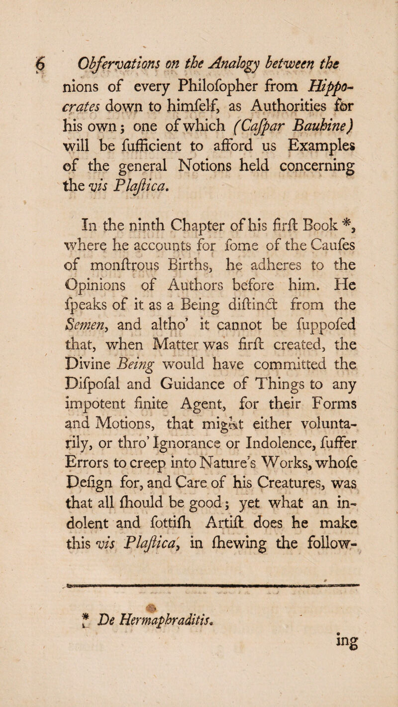nions of every Philofopher from Hippo¬ crates down to himfelf, as Authorities for his own; one of which (Cafpar Bauhine) will be fufficient to afford us Examples ©f the general Notions held concerning the vis Plajlica. In the ninth Chapter of his firft Book where he accounts for fome of the Caufes of monftrous Births, he adheres to the Opinions of Authors before him. He fpeaks of it as a Being diftindt from the Semen, and altho’ it cannot be fuppofed that, when Matter was firft created, the Divine Being would have committed the Difpofal and Guidance of Things to any impotent finite Agent, for their Forms and Motions, that mig&t either volunta¬ rily, or thro’ Ignorance or Indolence, fuffer Errors to creep into Nature's Works, whofe Defign for, and Care of his Creatures, was that all fhould be good; yet what an in¬ dolent and fottifh Artift does he make this vis Plajlica, in (hewing the follow- n mm ■ ■ \* *m*m ■winwwi * De Hermaphraditis. ing
