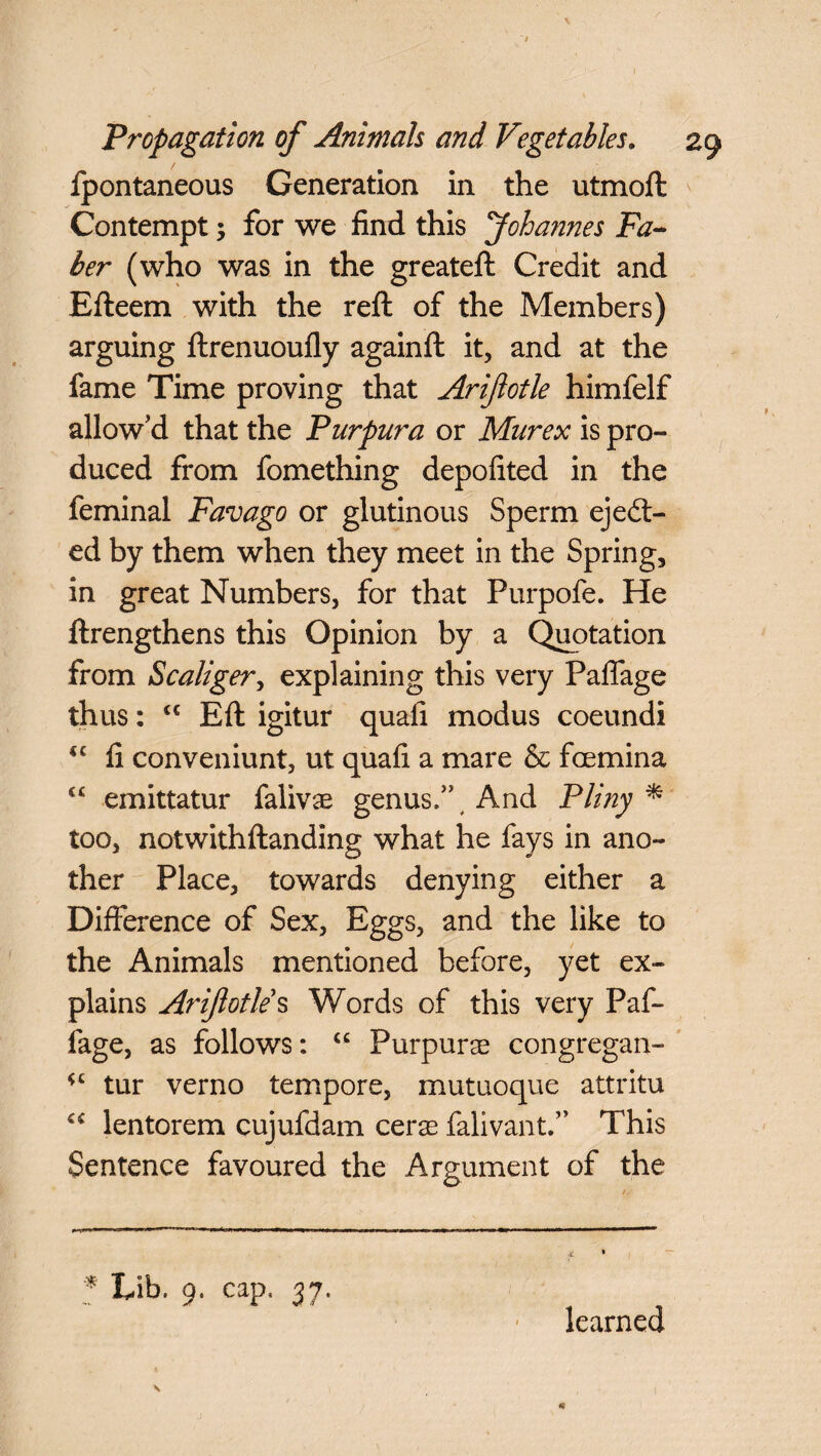 fpontaneous Generation in the utmoft Contempt; for we find this Johannes Fa¬ ber (who was in the greateft Credit and Efteem with the reft of the Members) arguing ftrenuoufly againft it, and at the fame Time proving that Ariftotle himfelf allow’d that the Purpura or Murex is pro¬ duced from fomething depofited in the feminal Favago or glutinous Sperm eject¬ ed by them when they meet in the Spring, in great Numbers, for that Purpofe. He ftrengthens this Opinion by a Quotation from Scaliger, explaining this very Paffage thus: cc Eft igitur quafi modus coeundi <c fi conveniunt, ut quafi a mare & fcemina emittatur falivas genus.”, And Pliny * too, notwithftanding what he fays in ano¬ ther Place, towards denying either a Difference of Sex, Eggs, and the like to the Animals mentioned before, yet ex¬ plains Ariftotle*s Words of this very Paf- fage, as follows: “ Purpurae congregan- tur verno tempore, mutuoque attritu lentorem cujufdam cerae falivant.” This Sentence favoured the Argument of the * Lib. 9, cap. 37. learned \