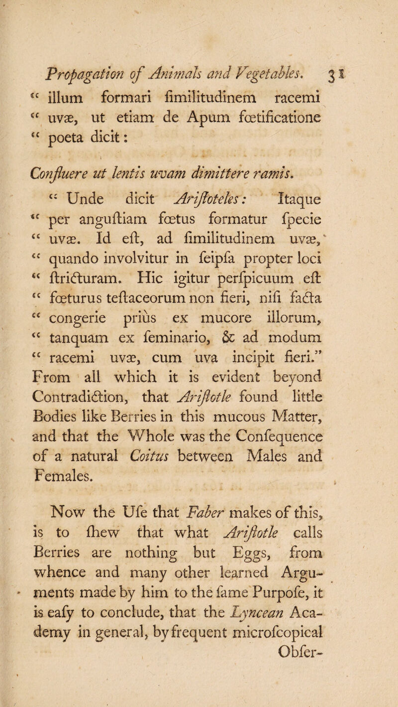 £C ilium formari fimilitudinem race mi €C uvae, ut etiam de Apum fcetificatione £C poeta dicit: ■ . * . -i * ■' * Confluere at lentis uvam dimittere ramis. c; Unde dicit Arifioteks: Itaque <c per anguftiam foetus formatur fpecie “ uvx. Id eft, ad fimilitudinem nvxy €C quando involvitur in feipfa propter loci “ ftrifturam. Hie igitur perfpicuum eft £C foeturus teftaceorum non fieri, 11 ill fafta “ congerie prius ex mucore illorum, “ tanquam ex feminario, & ad modum cc racemi uvae, cum uva incipit fieri.” From all which it is evident beyond Contradiction, that Arijlotle found little Bodies like Berries in this mucous Matter, and that the Whole was the Confequence of a natural Coitus between Males and Females. .a y * Now the Ufe that Faber makes of this, is to (hew that what Ariftotle calls Berries are nothing but Eggs, from whence and many other learned Argu¬ ments made by him to the fame Purpofe, it is eafy to conclude, that the Lyncean Aca¬ demy in general, by frequent microfcopical Obfer- \