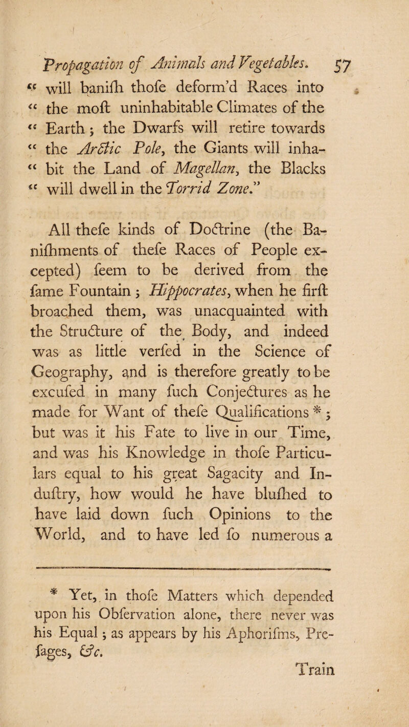 « will banifli thofe deform’d Races into “ the moft uninhabitable Climates of the <c Earth; the Dwarfs will retire towards “ the Arctic Pole, the Giants will inha- “ bit the Land of Magellan, the Blacks <c will dwell in the Porrid Zone All thele kinds of DoCtrine (the Ba- nifhments of thefe Races of People ex¬ cepted) feem to be derived from the fame Fountain ; Hippocrates, when he firft broached them, was unacquainted with the Structure of the Body, and indeed was as little verfed in the Science of Geography, and is therefore greatly to be excufed in many fuch Conjectures as he made for Want of thefe Qualifications * •> but was it his Fate to live in our Time, and was his Knowledge in thofe Particu¬ lars equal to his great Sagacity and In- duftry, how would he have blufhed to have laid down fuch Opinions to the World, and to have led fo numerous a * Yet, in thofe Matters which depended upon his Obfervation alone, there never w'as his Equal; as appears by his Aphorifms, Pre~ fages, &c, * a rain