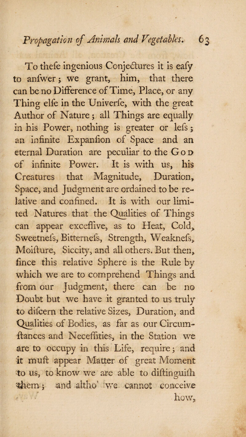 To thefe ingenious Conjectures it is eafy to anfwer ; we grant, him, that there can be no Difference of Time, Place, or any Thing elfe in the Univerfe, with the great Author of Nature; all Things are equally in his Power, nothing is greater or lefs; an infinite Expanfion of Space and an eternal Duration are peculiar to the Goo of infinite Power. It is with us, his Creatures that Magnitude, Duration, Space, and Judgment are ordained to be re¬ lative and confined. It is with our limi¬ ted Natures that the Qualities of Things can appear exceftive, as to Heat, Cold* Sweetnefs, Bitternefs, Strength, Weaknefs, Moifture, Siccity, and all others. But then, fince this relative Sphere is the Rule by which we are to comprehend Things and from our judgment, there can be no Doubt but we have it granted to us truly to difcern the relative Sizes, Duration, and Qualities of Bodies, as far as our Circum- ftances and Necefiities, in the Station we are to occupy in this Life, require 5 and it mu ft appear Matter of great Moment to us, to know we are able to diftinguifh ‘'diem j and altho' we cannot conceive how.