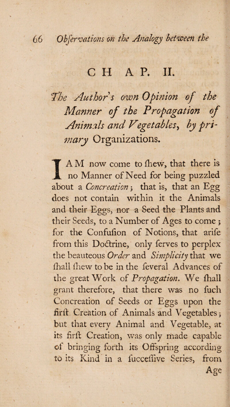 C H A P. II. Tloe Author s own Opinion of the Manner of the Propagation of Animals and Vegetables5 by pri¬ mary Organizations. I A M now come to fhew, that there is no Manner of Need for being puzzled about a Concreation 5 that is, that an Egg does not contain within it the Animals and their Eggs, nor a Seed the Plants and their Seeds, to a Number of Ages to come ; for the Confulion of Notions, that arife from this Doctrine, only ferves to perplex the beauteous Order and Simplicity that we fhail {hew to be in the feveral Advances of the great Work of Propagation. We fhail grant therefore, that there was no fuch Concreation of Seeds or Eggs upon the firft Creation of Animals and Vegetables; but that every Animal and Vegetable, at its firft Creation, was only made capable of bringing forth its Offspring according to its Kind in a fucceftive Series, from Age