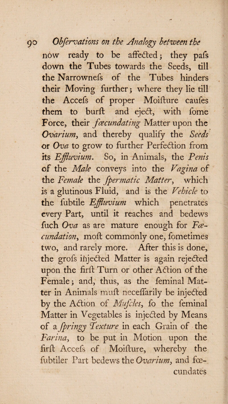 / go Obfervations on the Analogy between the now ready to be affeCted; they pafs down the Tubes towards the Seeds, till the Narrownefs of the Tubes hinders their Moving further ; where they lie till the Accefs of proper Moifture caufes them to burft and ejeCt, with fome Force, their fecundating Matter upon the Ovarium, and thereby qualify the Seeds or Ova to grow to further Perfection from its Effluvium. So, in Animals, the Penis of the Male conveys into the Vagina of the Female the fpermatic Matter, which is a glutinous Fluid, and is the Vehicle to the fubtile Effluvium which penetrates every Part, until it reaches and bedews fuch Ova as are mature enough for Fee- cundationy moft commonly one, fometimes two, and rarely more. After this is done, the grofs injeCted Matter is again rejected upon the firft Turn or other ACtion of the Female; and, thus, as the feminal Mat¬ ter in Animals muft neceffarily be injeCted by the ACtion of Mufcles, fo the feminal Matter in Vegetables is injeCted by Means of a fpringy Fexture in each Grain of the Farina, to be put in Motion upon the firft Accefs of Moifture, whereby the fubtiler Part bedews the Ovarium, and fe¬ cundates