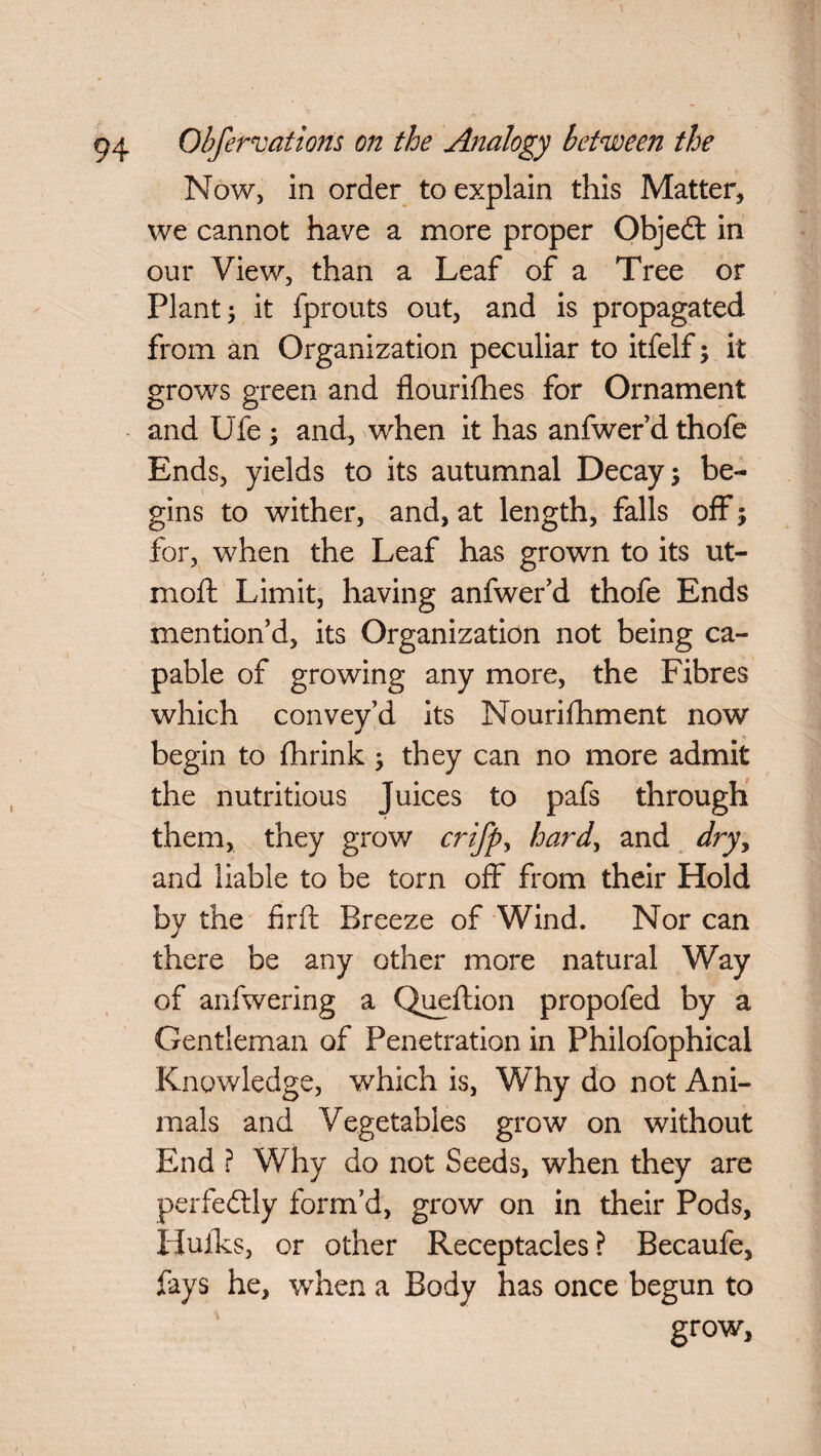 Now, in order to explain this Matter, we cannot have a more proper Objedt in our View, than a Leaf of a Tree or Plant; it fprouts out, and is propagated from an Organization peculiar to itfelf; it grows green and flourifhes for Ornament and Ufe ; and, when it has anfwer’d thofe Ends, yields to its autumnal Decay; be¬ gins to wither, and, at length, falls off; for, when the Leaf has grown to its ut- moft Limit, having anfwer’d thofe Ends mention’d, its Organization not being ca¬ pable of growing any more, the Fibres which convey’d its Nourishment now begin to {hrink ; they can no more admit the nutritious Juices to pafs through them, they grow crifp> hard, and dry, and liable to be torn off from their Hold by the firft Breeze of Wind. Nor can there be any other more natural Way of anfwering a Queftion propofed by a Gentleman of Penetration in Philofophical Knowledge, which is, Why do not Ani¬ mals and Vegetables grow on without End ? Why do not Seeds, when they are perfectly form’d, grow on in their Pods, Hulks, or other Receptacles? Becaufe, fays he, when a Body has once begun to grow,