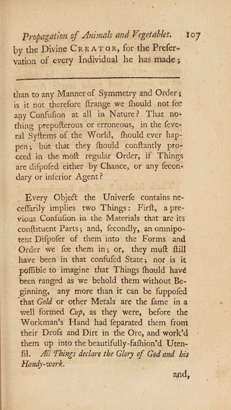 % I Propagation of Animals and Vegetables. 107 by the Divine Creator, for the Prefer- vation of every Individual he has made * than to any Manner of Symmetry and Order; is it not therefore ftrange we fliould not fee any Confufion at all in Nature? That no¬ thing prepofterous or erroneous, in the feve- ral Syftems of the World, fliould ever hap¬ pen; but that they fliould conftantly pro¬ ceed in the moft regular Order, if Things are difpofed either by Chance, or any fecon- dary or inferior Agent ? Every Object the Univerfe contains ne~ ceflarily implies two Things: Firft, a pre¬ vious Confufion in the Materials that are its conflutuent Parts; and, fecondly, an omnipo¬ tent Difpofer of them into the Forms and Order we fee them in; or, they muff ftill have been in that confufed State; nor is it poflible to imagine that Things fliould hav£ been ranged as we behold them without Be¬ ginning, any more than it can be fuppofed that Gold or other Metals are the fame in a well formed Cup, as they were, before the Workman’s Hand had feparated them from their Drofs and Dirt in the Ore, and work’d them up into the beautifully-fafhion’d Uten- fil. All Things declare the Glory of God and his Handy-work, and* 1