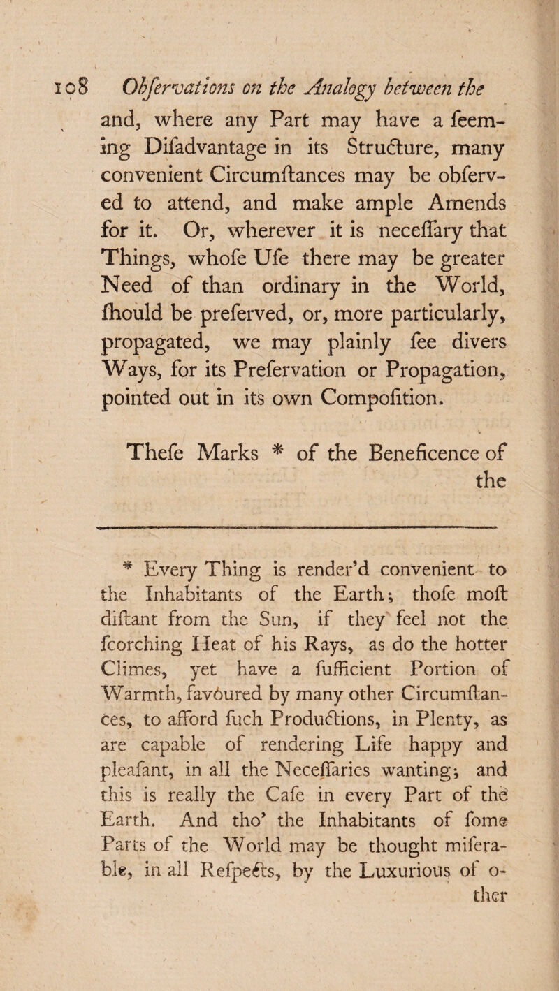 / io8 Obfervations on the Analogy between the and, where any Part may have a Teem¬ ing Difadvantage in its Structure, many convenient Circumftances may be obferv- ed to attend, and make ample Amends for it. Or, wherever it is neceflary that Things, whofe Ufe there may be greater Need of than ordinary in the World, fhould be preferved, or, more particularly, propagated, we may plainly fee divers Ways, for its Prefervation or Propagation, pointed out in its own Competition. Thefe Marks * of the Beneficence of the * Every Thing is render’d convenient to the Inhabitants of the Earth; thofe moft diflant from the Sim, if they feel not the fcarching Pleat of his Rays, as do the hotter Climes, yet have a fufficient Portion of Warmth, favdured by many other Circumftan¬ ces, to afford fuch Productions, in Plenty, as are capable of rendering Life happy and pleafant, in all the Neceffaries wanting; and this is really the Cafe in every Part of thd Earth. And tho’ the Inhabitants of fome Parts of the World may be thought mifera- bk, in all RdpeCts, by the Luxurious of o- ther