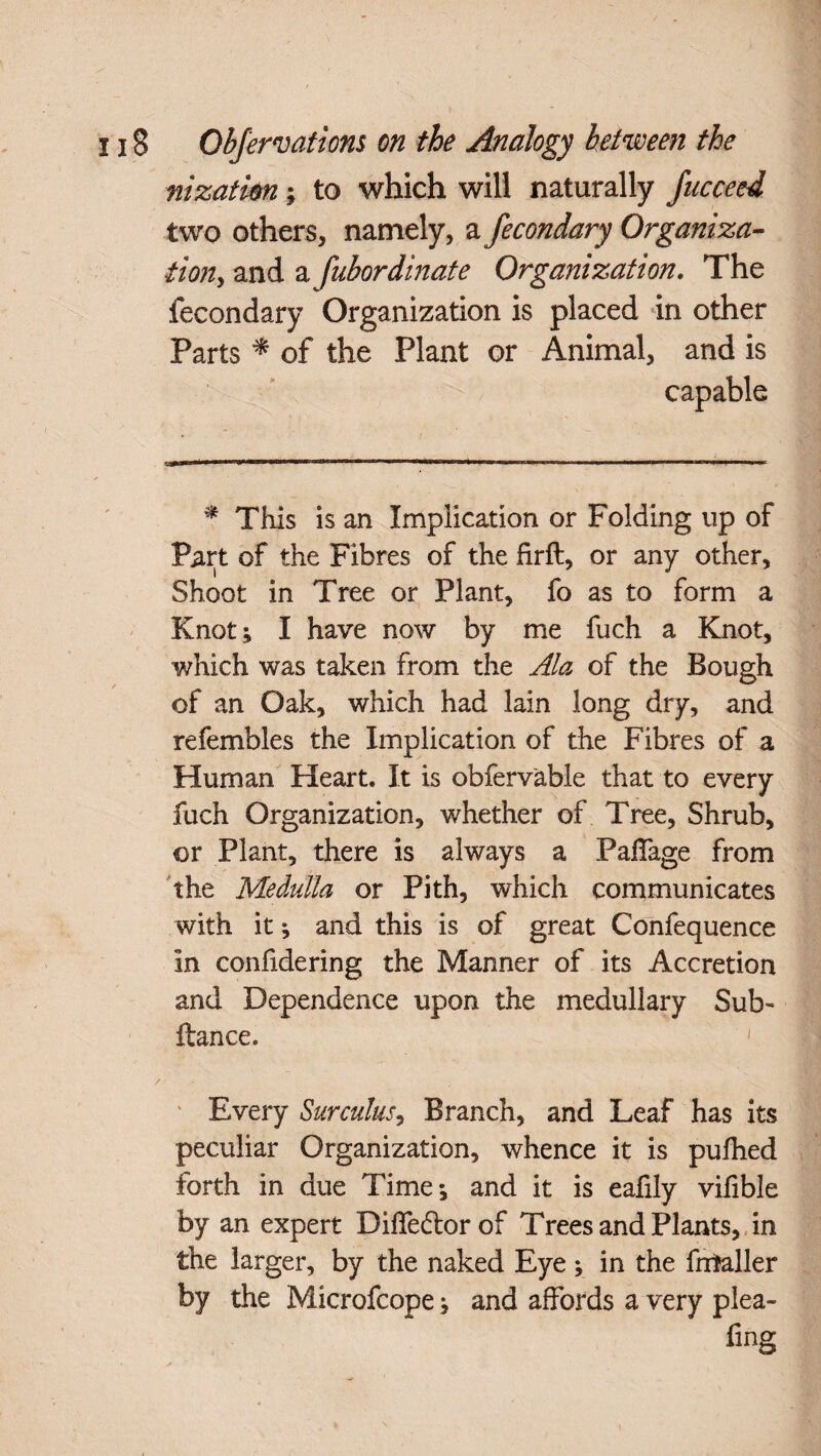 nizatkn; to which will naturally fucceed two others, namely, a fecondary Organiza- fiony and a fubordinate Organization. The fecondary Organization is placed in other Parts * of the Plant or Animal, and is capable * This is an Implication or Folding up of Part of the Fibres of the firft, or any other. Shoot in Tree or Plant, fo as to form a Knot; I have now by me fuch a Knot, which was taken from the Ala of the Bough of an Oak, which had lain long dry, and refembles the Implication of the Fibres of a Human Heart. It is obfervable that to every fuch Organization, whether of Tree, Shrub, or Plant, there is always a PalTage from the Medulla or Pith, which communicates with it; and this is of great Confequence in confidering the Manner of its Accretion and Dependence upon the medullary Sub- ftance. 1 / ' Every Surculus, Branch, and Leaf has its peculiar Organization, whence it is pufhed forth in due Time; and it is eafily vifible by an expert Diffe&orof Trees and Plants, in the larger, by the naked Eye; in the fmtaller by the Microfcope; and affords a very plea- fing