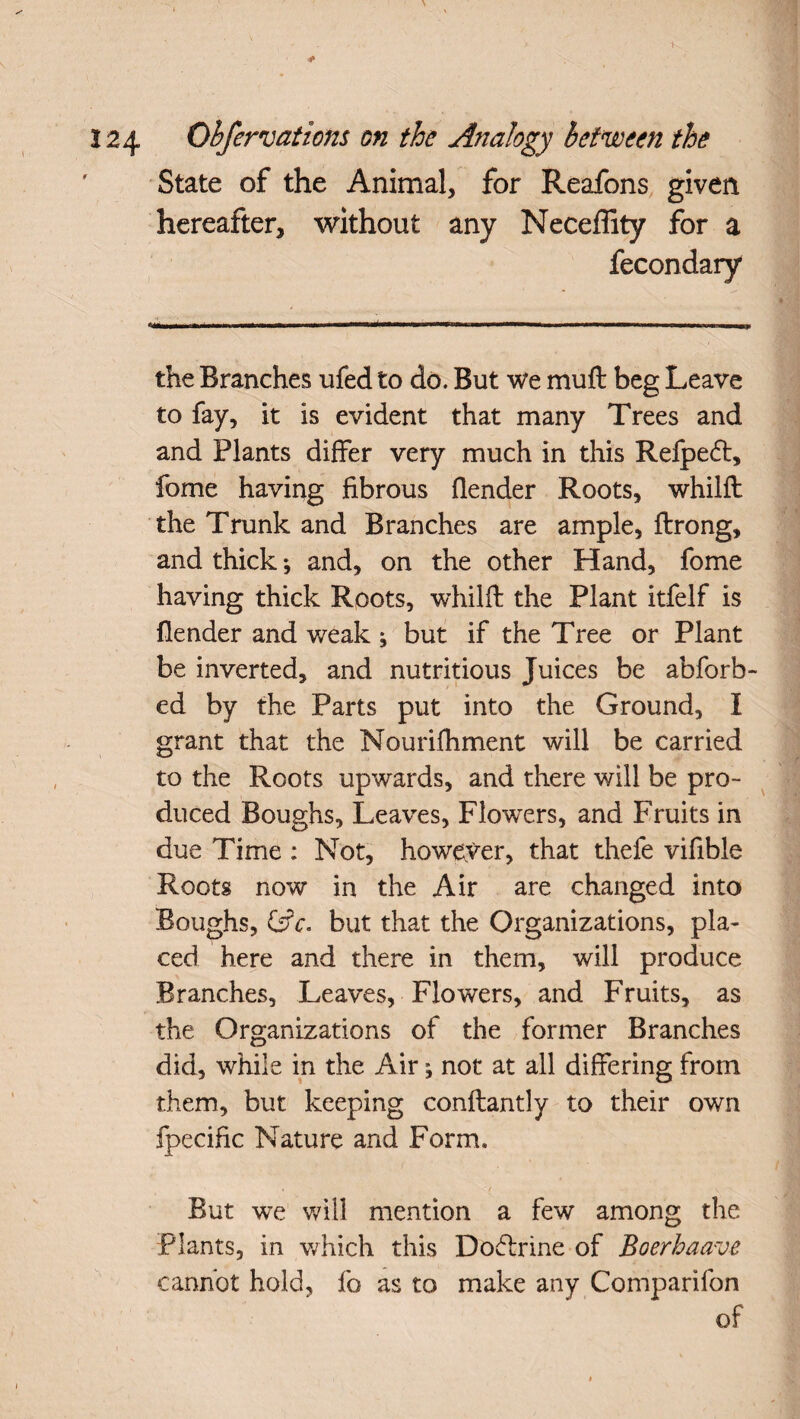 124 Obfervations on the Analogy between the State of the Animal, for Reafons given hereafter, without any Neceffity for a fecondary the Branches ufed to do. But we muft beg Leave to fay, it is evident that many Trees and and Plants differ very much in this Refpetff, fome having fibrous flender Roots, whilft the Trunk and Branches are ample, ftrong, and thick; and, on the other Hand, fome having thick Roots, whilft the Plant itfelf is flender and weak ; but if the Tree or Plant be inverted, and nutritious Juices be abforb- ed by the Parts put into the Ground, I grant that the Nourifhment will be carried to the Roots upwards, and there will be pro¬ duced Boughs, Leaves, Flowers, and Fruits in due Time : Not, however, that thefe vifible Roots now in the Air are changed into Boughs, &c. but that the Organizations, pla¬ ced here and there in them, will produce Branches, Leaves, Flowers, and Fruits, as the Organizations of the former Branches did, while in the Air not at all differing from them, but keeping conftantly to their own fpecific Nature and Form. ' I , '/ v-'- But we will mention a few among the Plants, in which this Doctrine of Boerhaave cannot hold, fo as to make any Companion of