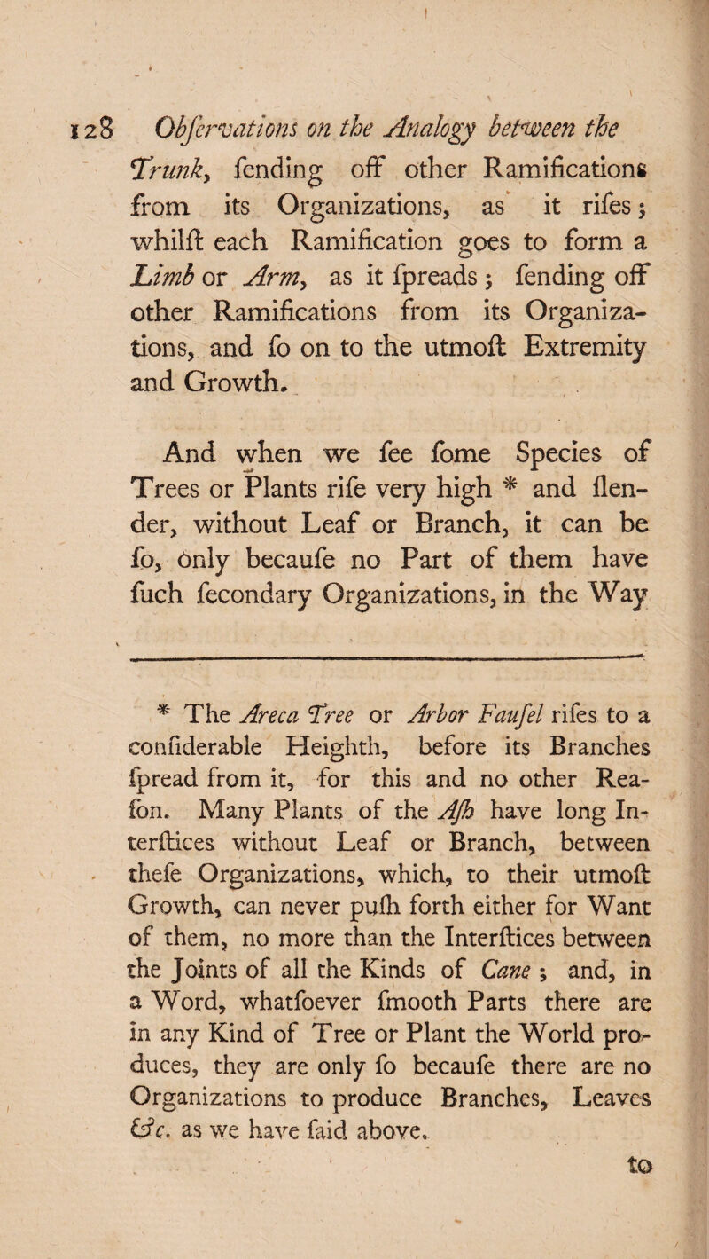 t 128 ObJcreations on the Analogy between the Trunky fending off other Ramifications from its Organizations, as it rifes whilft each Ramification goes to form a Limb or Army as it fpreads ; fending off other Ramifications from its Organiza¬ tions, and fo on to the utmofl Extremity and Growth, - 1 And when we fee fome Species of Trees or Plants rife very high * and flen- der, without Leaf or Branch, it can be fo, Only becaufe no Part of them have fuch fecondary Organizations, in the Way * The Areca Tree or Arbor Faufel rifes to a confiderable Heighth, before its Branches fpread from it, for this and no other Rea- fon. Many Plants of the Ajh have long In- terftices without Leaf or Branch, between thefe Organizations, which, to their utmofi: Growth, can never pufh forth either for Want of them, no more than the Interftices between the Joints of all the Kinds of Cane ; and, in a Word, whatfoever fmooth Parts there are in any Kind of Tree or Plant the World pn> duces, they are only fo becaufe there are no Organizations to produce Branches, Leaves &c. as we have faid above. 1 to