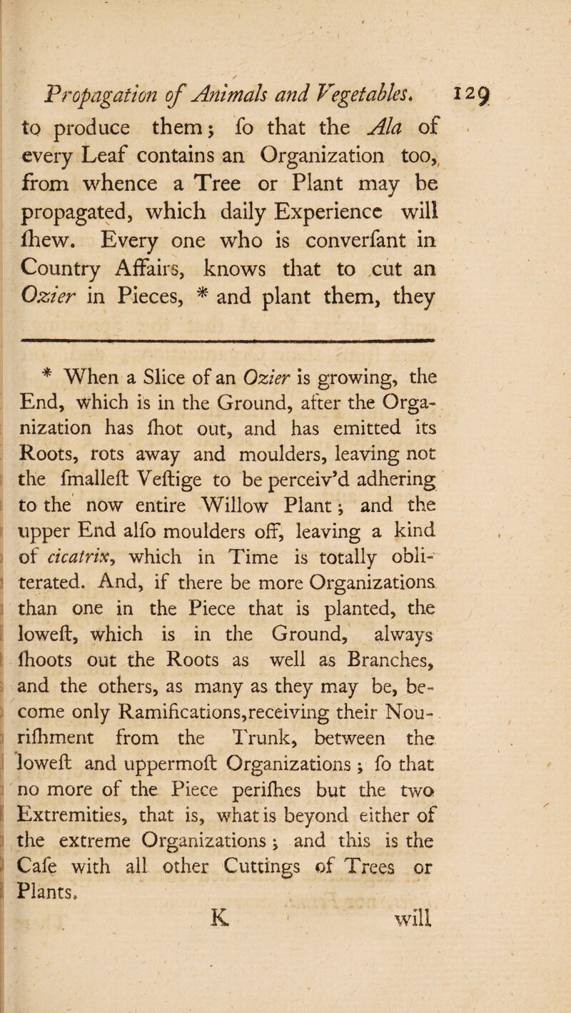 to produce them; fo that the Ala of every Leaf contains an Organization too, from whence a Tree or Plant may be propagated, which daily Experience will fhew. Every one who is converfant in Country Affairs, knows that to cut an Ozier in Pieces, * and plant them, they * When a Slice of an Ozier is growing, the End, which is in the Ground, after the Orga¬ nization has fhot out, and has emitted its Roots, rots away and moulders, leaving not the fmalled Vedige to be perceiv’d adhering to the now entire Willow Plant; and the upper End alfo moulders off, leaving a kind of cicatrix, which in Time is totally obli¬ terated. And, if there be more Organizations than one in the Piece that is planted, the lowed, which is in the Ground, always fhoots out the Roots as well as Branches, . and the others, as many as they may be, be- I come only Ramifications,receiving their Nou- rifhment from the Trunk, between the lowed and uppermod Organizations ; fo that no more of the Piece perifhes but the two Extremities, that is, what is beyond either of the extreme Organizations ; and this is the Cafe with all other Cuttings of Trees or Plants, K ■ will