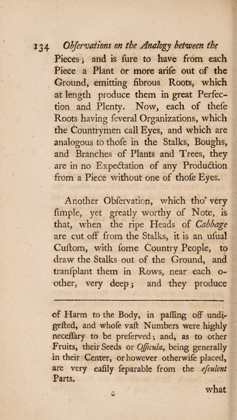 Pieces; and is fure to have from each . Piece a Plant or more arife out of the Ground, emitting fibrous Roots, which at length produce them in great Perfec¬ tion and Plenty. Now, each of thefe Roots having feveral Organizations, which the Countrymen call Eyes, and which are analogous to thofe in the Stalks, Boughs, and Branches of Plants and Trees, they are in no Expectation of any Production from a Piece without one of thofe Eyes. Another Obfervation, v/hich tho* very fimple, yet greatly worthy of Note, , is that, when the ripe Heads of Cabbage are cut off from the Stalks, it is an ufual Cuftom, with fome Country People, to draw the Stalks out of the Ground, and tranfplant them in Rows, near each o- other, very deep ; and they produce of Harm to the Body, in palling off undi- gefted, and whofe vaft Numbers were highly neceffary to be preferved*, and, as to other Fruits, their Seeds or Officula, being generally in their Center, or however otherwife placed, are very eafily feparable from the efculent Parts. what