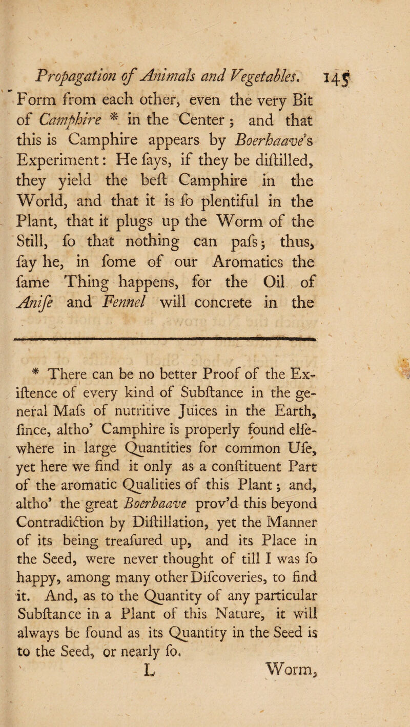 \ / \ » ry Propagation of Animals and Vegetables. 34 j Form from each other, even the very Bit of Camphire * in the Center 5 and that this is Camphire appears by Boerhaave7s Experiment: He fays, if they be diftilled, they yield the beft Camphire in the World, and that it is fo plentiful in the Plant, that it plugs up the Worm of the Still, fo that nothing can pafs; thus* fay he, in fome of our Aromatics the fame Thing happens, for the Oil of Anife and Fennel will concrete in the * There can be no better Proof of the Ex- iflence of every kind of Subfiance in the ge¬ neral Mafs of nutritive Juices in the Earthy fince, altho’ Camphire is properly found elfe- where in large Quantities for common Ufe, yet here we find it only as a conflituent Part of the aromatic Qualities of this Plant; and, altho5 the great Boerhaave prov’d this beyond Contradiction by Diflillation, yet the Manner of its being treafured up, and its Place in the Seed, were never thought of till I was fo happy, among many other Difcoveries, to find it. And, as to the Quantity of any particular Subfiance in a Plant of this Nature, it will always be found as its Quantity in the Seed is to the Seed, or nearly fo, ' L Worm*