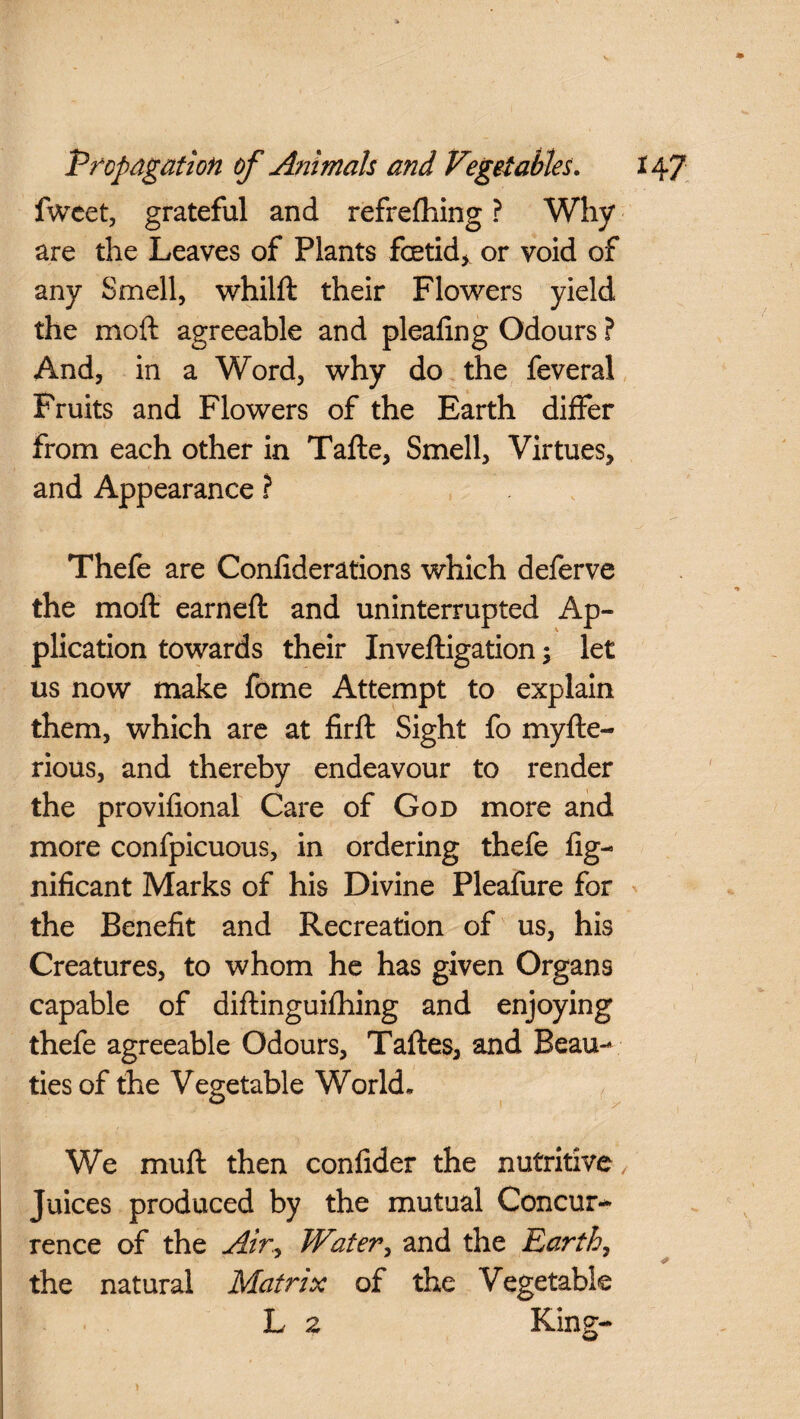 fweet, grateful and refrefhing ? Why are the Leaves of Plants foetid* or void of any Smell, whilft their Flowers yield the moft agreeable and plealing Odours ? And, in a Word, why do the feveral Fruits and Flowers of the Earth differ from each other in Tafte, Smell, Virtues, and Appearance ? Thefe are Confiderations which deferve the moft earned and uninterrupted Ap¬ plication towards their Inveftigation; let us now make fome Attempt to explain them, which are at firft Sight fo myfte- rious, and thereby endeavour to render the provifional Care of God more and more confpicuous, in ordering thefe Sig¬ nificant Marks of his Divine Pleafure for the Benefit and Recreation of us, his Creatures, to whom he has given Organs capable of diftinguifhing and enjoying thefe agreeable Odours, Taftes, and Beau¬ ties of the Vegetable World. We muft then confider the nutritive , Juices produced by the mutual Concur¬ rence of the Air,, Water, and the Earth, the natural Matrix of the Vegetable L 2 Kine-