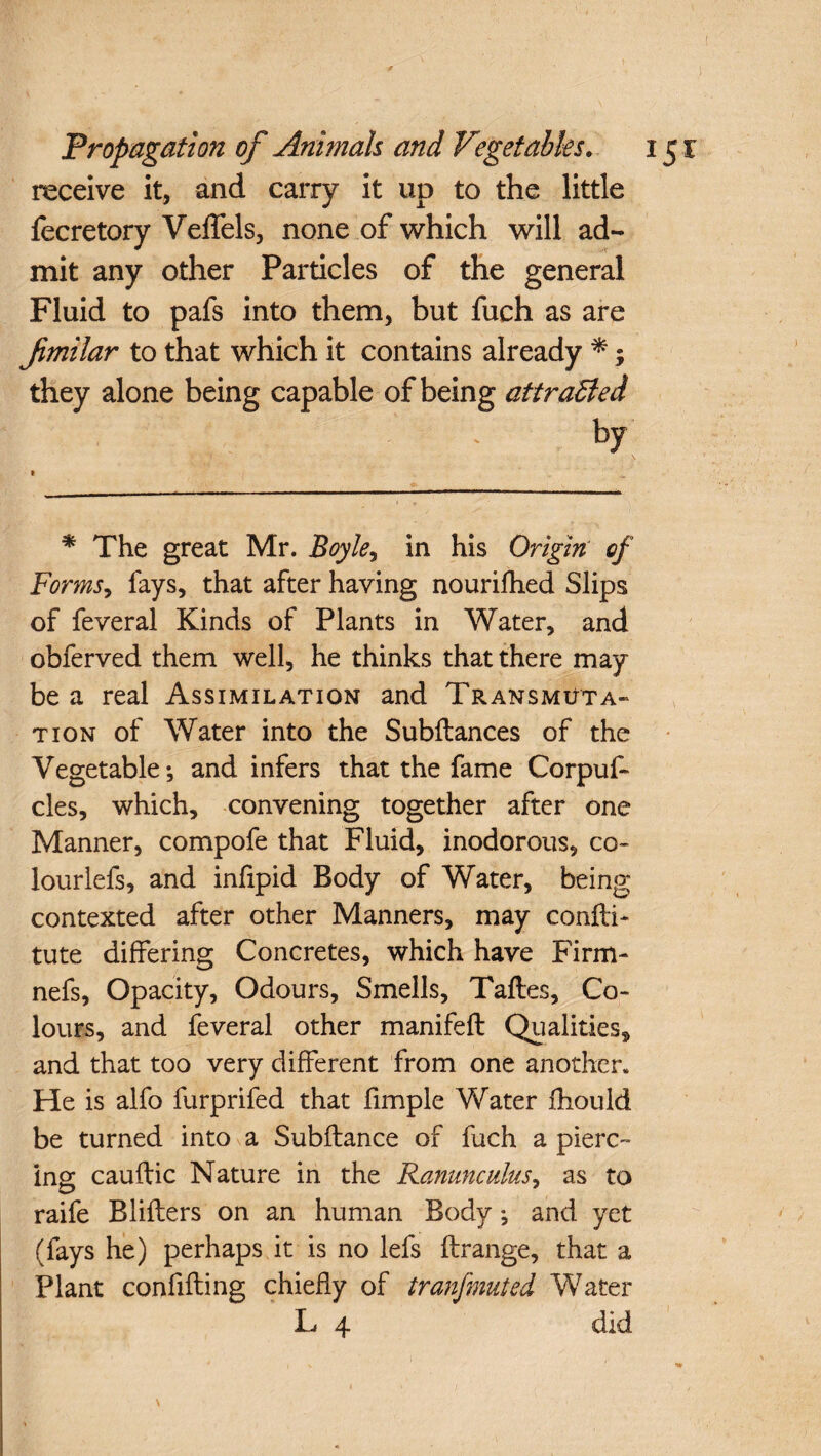 receive it, and carry it up to the little fecretory Veffels, none of which will ad¬ mit any other Particles of the general Fluid to pafs into them, but fuch as are Jimilar to that which it contains already *; they alone being capable of being attracted ’ : ' by * The great Mr. Boyle, in his Origin of Forms, fays, that after having nourifhed Slips of feveral Kinds of Plants in Water, and obferved them well, he thinks that there may be a real Assimilation and Transmuta¬ tion of Water into the Subftances of the Vegetable; and infers that the fame Corpuf- cles, which, convening together after one Manner, compofe that Fluid, inodorous, co- lourlefs, and infipid Body of Water, being contexted after other Manners, may confli- tute differing Concretes, which have Firm- nefs, Opacity, Odours, Smells, Taftes, Co¬ lours, and feveral other manifeft Qualities, and that too very different from one another. He is alfo furprifed that fimple Water fhould be turned into a Subfiance of fuch a pierc¬ ing cauftic Nature in the Ranunculus, as to raife Bliflers on an human Body; and yet (fays he) perhaps it is no lefs flrange, that a Plant confifling chiefly of tranfmuted Water L 4 did \