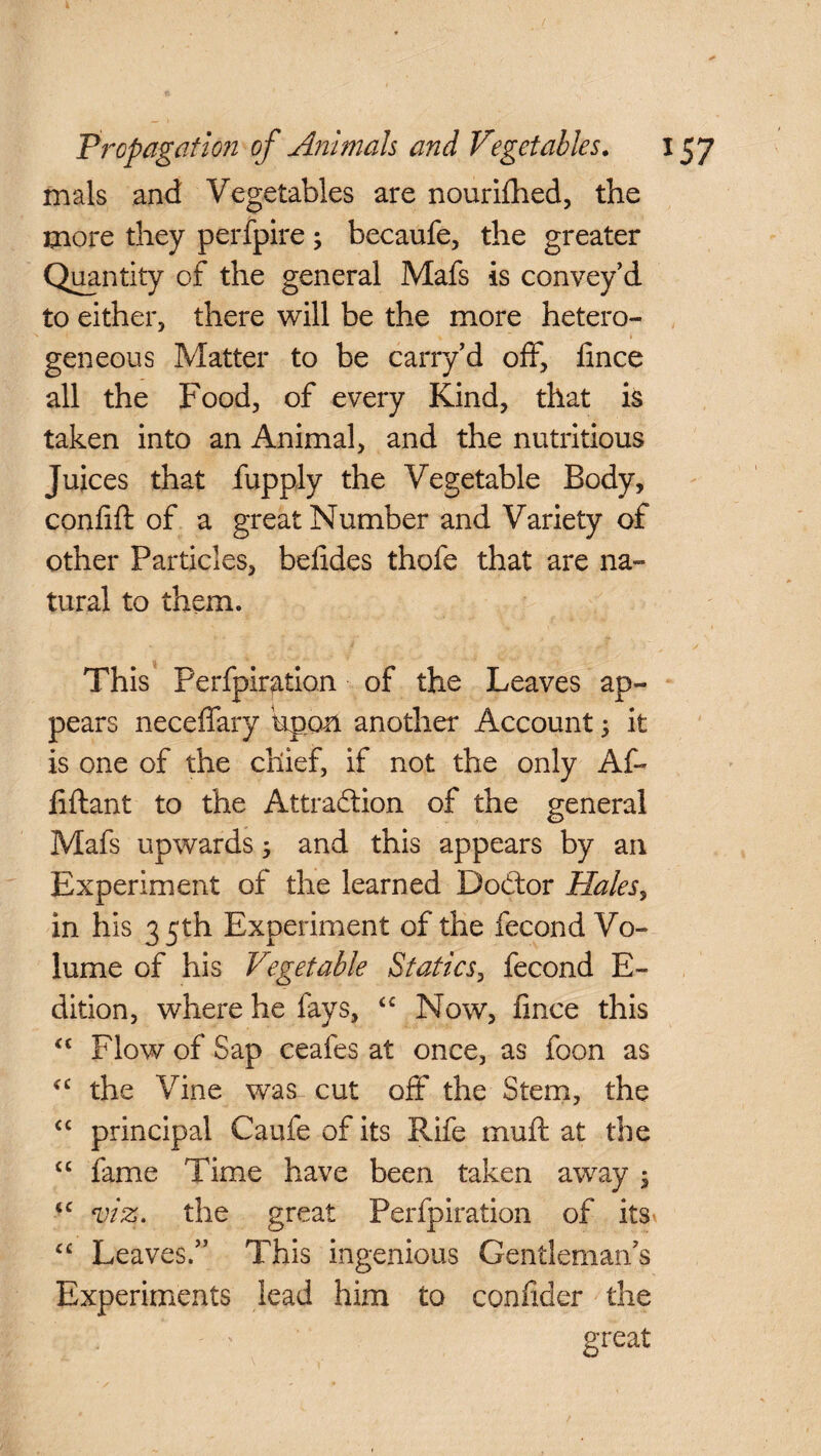 mals and Vegetables are nourished, the more they perfpire; becaufe, the greater Quantity of the general Mafs is convey’d to either, there will be the more hetero- gen eons Matter to be carry’d off, fince all the Food, of every Kind, that is taken into an Animal, and the nutritious Juices that fupply the Vegetable Body, confift of a great Number and Variety of other Particles, befides thofe that are na¬ tural to them. This Perfpiration of the Leaves ap¬ pears neceffary 'upon another Account; it is one of the chief, if not the only AC- liftant to the Attraction of the general Mafs upwards $ and this appears by an Experiment of the learned DoCtor Halesy in his 35th Experiment of the fecond Vo¬ lume of his Vegetable Statics, fecond E- dition, where he fays, <c Now, fince this “ Flow of Sap ceafes at once, as foon as the Vine was cut off the Stem, the <c principal Caufe of its Rife muft at the “ fame Time have been taken away 5 iC viz. the great Perfpiration of its “ Leaves.” This ingenious Gentleman’s Experiments lead him to confider the . ' great /