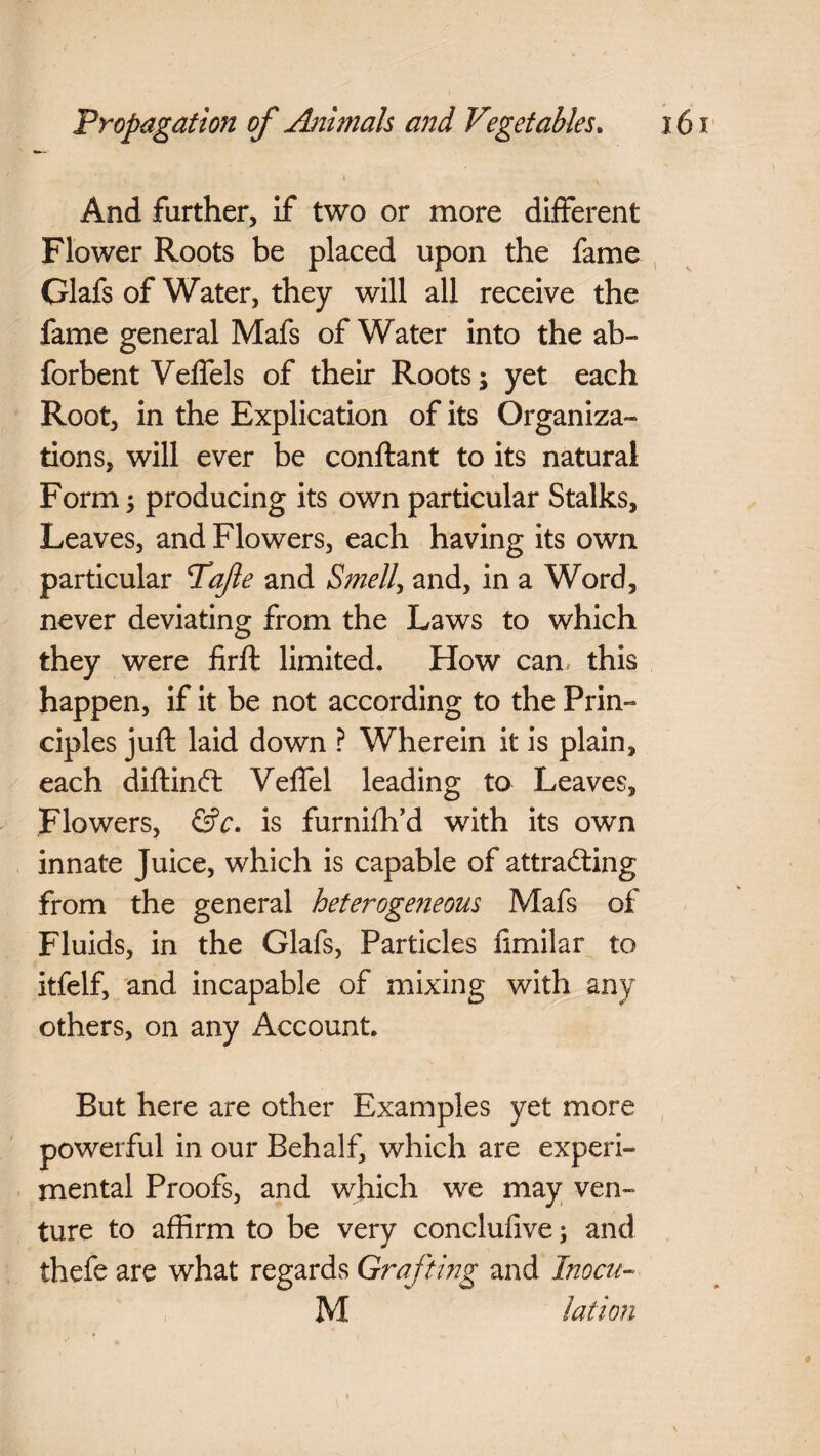 And farther, If two or more different Flower Roots be placed upon the fame Glafs of Water, they will all receive the fame general Mafs of Water into the ab- forbent Veffels of their Roots; yet each Root, in the Explication of its Organiza¬ tions, will ever be conftant to its natural Form; producing its own particular Stalks, Leaves, and Flowers, each having its own particular Tafe and Smell, and, in a Word, never deviating from the Laws to which they were firft limited. How can this happen, if it be not according to the Prin¬ ciples juft laid down ? Wherein it is plain, each diftinCt Veffel leading to Leaves, Flowers, &c. is furnifh’d with its own innate Juice, which is capable of attracting from the general heterogeneous Mafs of Fluids, in the Glafs, Particles fimilar to itfelf, and incapable of mixing with any others, on any Account. But here are other Examples yet more powerful in our Behalf, which are experi¬ mental Proofs, and which we may ven¬ ture to affirm to be very conclufive; and thefe are what regards Grafting and Inocu- M lat ion