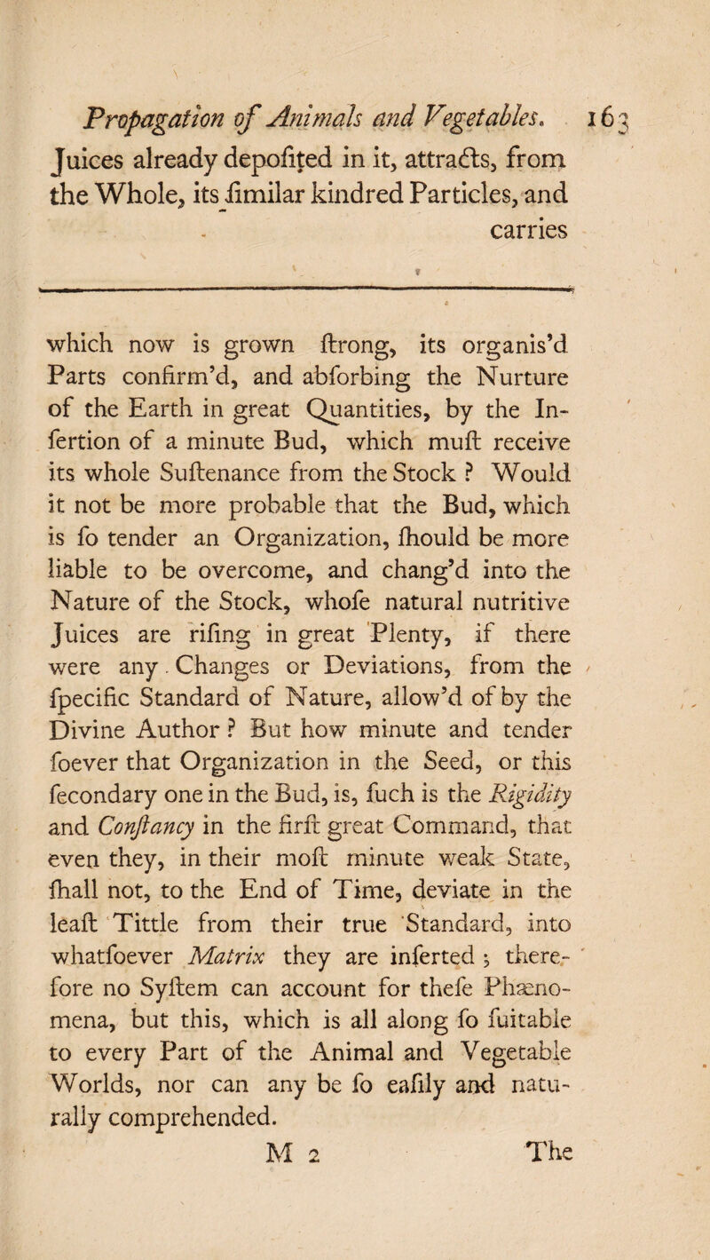 \ Propagation of Animals and Vegetables. 16 Juices already depofited in it, attracts, from the Whole, its iimilar kindred Particles, and carries which now is grown ftrong, its organis’d Parts confirm’d, and abforbing the Nurture of the Earth in great Quantities, by the In- fertion of a minute Bud, which muff receive its whole Suflenance from the Stock ? Would it not be more probable that the Bud, which is fo tender an Organization, fhould be more liable to be overcome, and chang’d into the Nature of the Stock, whofe natural nutritive Juices are rifing in great Plenty, if there were any. Changes or Deviations, from the fpecific Standard of Nature, allow’d of by the Divine Author ? But how minute and tender foever that Organization in the Seed, or this fecondary one in the Bud, is, fuch is the Rigidity and Confiancy in the firft great Command, that even they, in their moil minute weak State, fhall not, to the End of Time, deviate in the leaft Tittle from their true Standard, into whatfoever Matrix they are inferred 5 there¬ fore no Syftem can account for thefe Phaeno- mena, but this, which is all along fo fuitable to every Part of the Animal and Vegetable Worlds, nor can any be fo eafily and natu¬ rally comprehended.