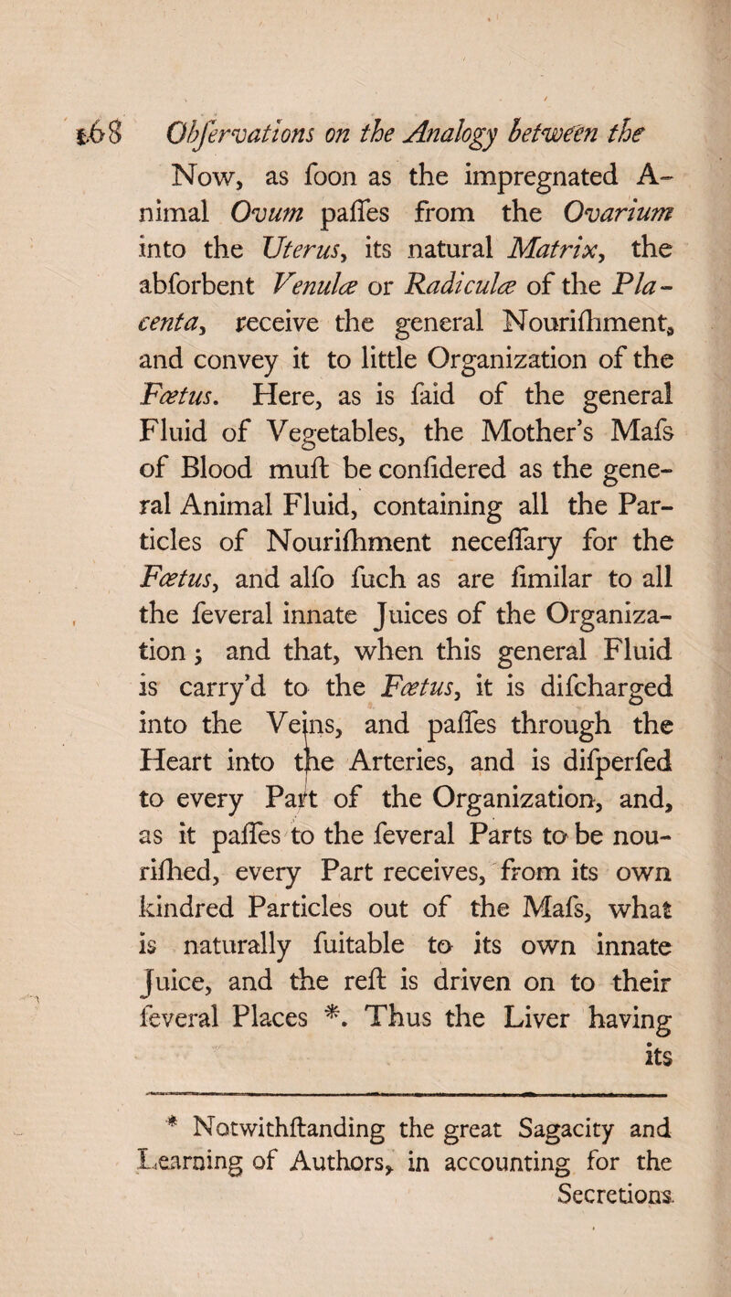 Now, as foon as the impregnated A- nimal Ovum paffes from the Ovarium into the Uterus, its natural Matrix, the abforbent Venulce or Radicals of the Pla¬ centa^ receive the general Nourishment, and convey it to little Organization of the Foetus. Here, as is faid of the general Fluid of Vegetables, the Mother’s Mafs of Blood mull be confidered as the gene¬ ral Animal Fluid, containing all the Par¬ ticles of Nourishment necelfary for the Foetus, and alfo fuch as are limilar to all the feveral innate Juices of the Organiza¬ tion ; and that, when this general Fluid is carry’d to the Foetus, it is difcharged into the Veins, and paffes through the Heart into tpe Arteries, and is difperfed to every Part of the Organization, and, as it paffes to the feveral Parts to be nou¬ rished, every Part receives, from its own kindred Particles out of the Mafs, what is naturally fuitable to its own innate Juice, and the reft is driven on to their feveral Places Thus the Liver having its * Notwithftanding the great Sagacity and learning of Authors, in accounting for the Secretions.