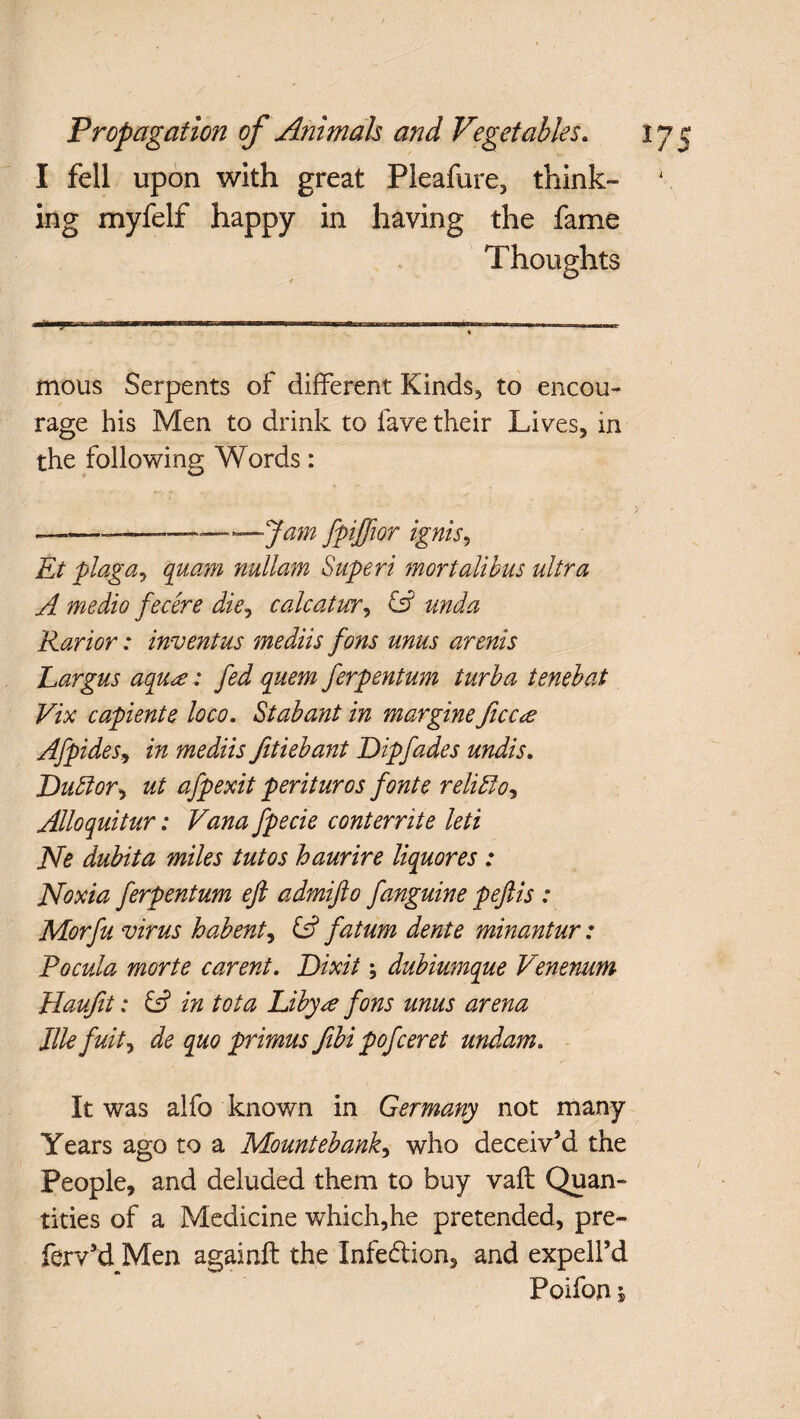 I fell upon with great Pleafure, think¬ ing myfelf happy in having the fame Thoughts mous Serpents of different Kinds, to encou¬ rage his Men to drink to fave their Lives, in the following Words: --—Jam fpiffior ignis, Et plaga, quam nullam Superi mortalihus ultra A medio fecere die, calcatur, unda Rarior: inventus mediis fons unus arenis Largus aqu<e: fed quern ferpentum turba tenebat Vix capiente loco. Stabant in margine ficc<e Afpides, in mediis fitiebant Dip fades undis. Duttor, ut afpexit perituros fonte relitdo, Alloquitur: Vana fpecie conterrite leti Ne dubita miles tutos haurire liquores : Noxia ferpentum ejl admifto fanguine peftis : Morfu virus habent, & fatum dente minantur: Pocula morte carent. Dixit; dubiumque Venenum Haufit: & in tot a hibyre fons unus arena llle fuity de quo primus fibi pofceret undam. It was alfo known in Germany not many Years ago to a Mountebank, who deceiv’d the People, and deluded them to buy vaft Quan¬ tities of a Medicine which,he pretended, pre- fervkl Men againft the Infe&ion, and expell’d Poifon i