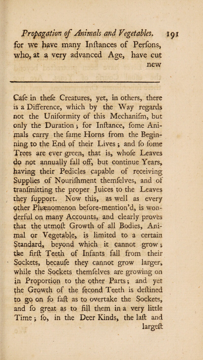 for we have many Inftances of Perfons, who, at a very advanced Age, have cut new Cafe in thefe Creatures, yet, in others, there is a Difference, which by the Way regards not the Uniformity of this Mechanifm, but only the Duration; for Inftance, fome Ani¬ mals carry the fame Horns from the Begin¬ ning to the End of their Lives ; and fo fome Trees are ever green, that is, whofe Leaves do not annually fall off, but continue Years, having their Pedicles capable of receiving Supplies of Nouriihment themfelves, and of tranfmitting the proper Juices to the Leaves they fupport. Now this, as well as every other Phenomenon before-mention’d, is won¬ derful on many Accounts, and clearly proves that the utmoft Growth of all Bodies, Ani¬ mal or Vegetable, is limited to a certain Standard, beyond which it cannot grow; the firft Teeth of Infants fall from their Sockets, becaufe they cannot grow larger, while the Sockets themfelves are growing on in Proportion to the other Parts; and yet $he Growth of the fecond Teeth is deffined to go on fo faff as to overtake the Sockets, and fo great as to fill them in a very little Time; fo, in the Deer Kinds, the laft and largeft;