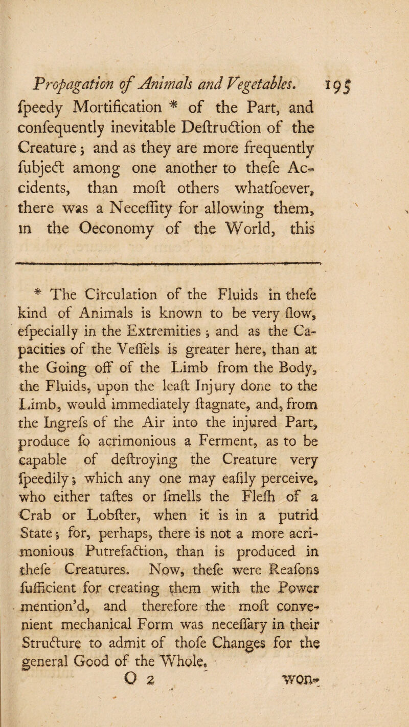 fpecdy Mortification * of the Part, and confequently inevitable Deftrudion of the Creature; and as they are more frequently fubjed among one another to thefe Ac¬ cidents, than moft others whatfoever^ there was a Neceffity for allowing them, in the Oeconomy of the World, this * The Circulation of the Fluids in theie kind of Animals is known to be very flow, efpecially in the Extremities ; and as the Ca¬ pacities of the Veffels is greater here, than at the Going off of the Limb from the Body, the Fluids, upon the lead: Injury done to the Limb, would immediately ftagnate, and, from the Xngrefs of the Air into the injured Part, produce fo acrimonious a Ferment, as to be capable of deftroying the Creature very fpeedily % which any one may eafily perceive, who either taftes or ifnells the Flefh of a Crab or Lobfter, when it is in a putrid State ^ for, perhaps, there is not a more acri¬ monious Putrefaction, than is produced in thefe Creatures. Now, thefe were Reafons fufficient for creating them with the Power mention’d, and therefore the moft conve¬ nient mechanical Form was neceffary in their Structure to admit of thofe Changes for the general Good of the Whole* O z ' won*