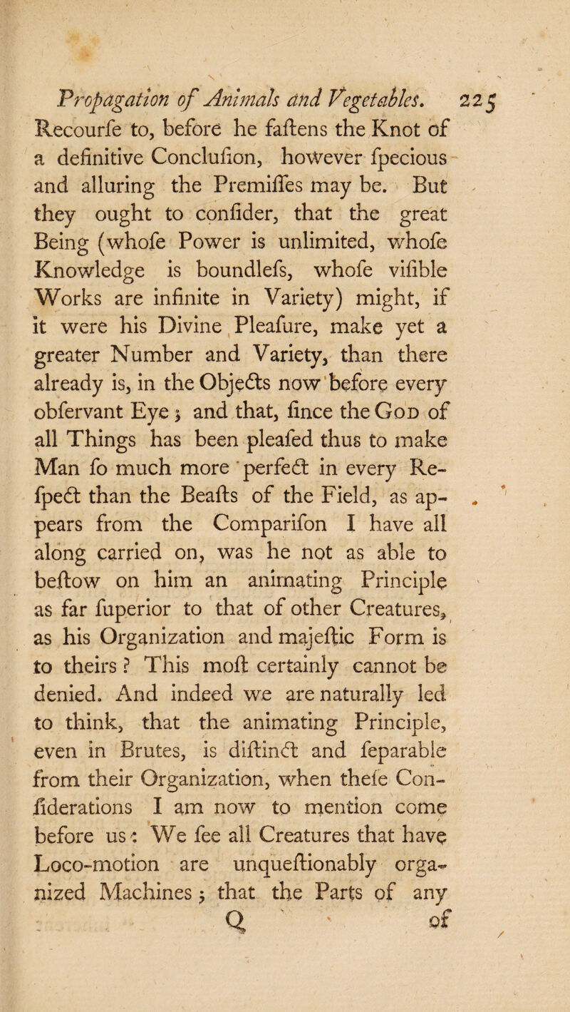 Recourfe to, before he fattens the Knot of a definitive Conclutton, however fpecious and alluring the Premiffes may be. But they ought to confider, that the great Being (whofe Power is unlimited, whofe Knowledge is boundlefs, whofe vifible Works are infinite in Variety) might, if it were his Divine Pleafure, make yet a greater Number and Variety, than there already is, in the Objects now before every obfervant Eye $ and that, fince the God of all Things has been pleafed thus to make Man fo much more perfect in every Re- fpedt than the Beafts of the Field, as ap¬ pears from the Comparifon I have all along carried on, was he not as able to beftow on him an animating Principle as far fuperior to that of other Creatures, as his Organization and majeftic Form is to theirs ? This moft certainly cannot be denied. And indeed we are naturally led to think, that the animating Principle, even in Brutes, is diftinctt and feparable from their Organization, when thefe Con- iiderations I am now to mention come before us e We fee all Creatures that have Loco-motion are unqueftionably orga¬ nized Machines 5 that the Parts of any Q of