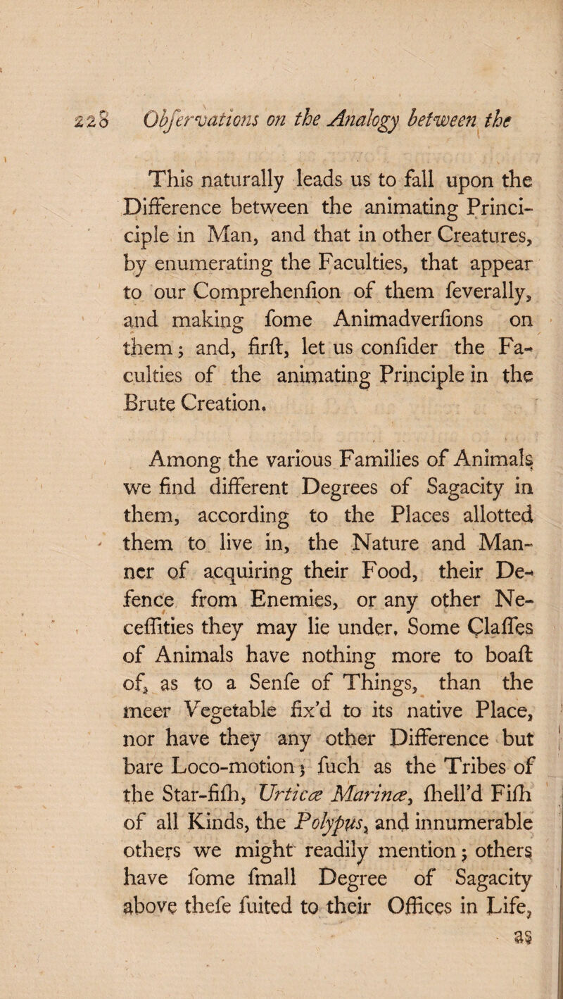 This naturally leads us to fall upon the Difference between the animating Princi- ciple in Man, and that in other Creatures, by enumerating the Faculties, that appear to our Comprehenfion of them feverally, and making fome Animadverfions on them; and, firft, let us confider the Fa¬ culties of the animating Principle in the Brute Creation, Among the various Families of Animals we find different Degrees of Sagacity in them, according to the Places allotted them to live in, the Nature and Man- ncr of acquiring their Food, their De¬ fence from Enemies, or any other Ne- ceffities they may lie under. Some Claffes of Animals have nothing more to boaft of, as to a Senfe of Things, than the meer Vegetable fix'd to its native Place, nor have they any other Difference but bare Loco-motion) fuch as the Tribes of the Star-fifh, Urtica Marina, fhelfd Fifh of all Kinds, the Polypus, and innumerable others we might readily mention; others have fome fmall Degree of Sagacity above thefe fuited to their Offices in Life,